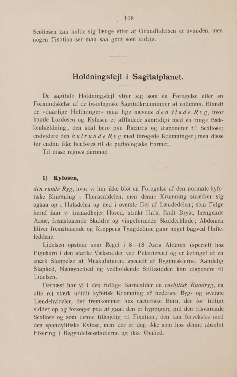 Scoliosen kan holde sig længe efter at Grundlidelsen er svunden, men nogen Fixation ser man saa godt som aldrig. Holdningsfejl i Sagitalplanet. De sagitale Holdningsfejl ytrer sig som en Forøgelse eller en Formindskelse af de fysiologiske Sagitalkrumninger af columna. Blandt de »daarlige Holdninger« maa lige nævnes den flade Ryg, hvor baade Lordosen og Kyfosen er affladede samtidigt med en ringe Bæk- kenhældning; den skal bero paa Rachitis og disponerer til Scoliose; endvidere den hulrunde Ryg med forøgede Krumninger; men disse tør endnu ikke henføres til de pathologiske Former. Til disse regnes derimod 1) Kyfosen, den runde Ryg, hvor vi har ikke blot en Forøgelse af den normale kyfo- tiske Krumning i Thoracaldelen, men denne Krumning strækker sig ogsaa op i Halsdelen og ned i øverste Del af Lændedelen; som Følge heraf faar vi fremadbøjet Hoved, strakt Hals, fladt Bryst, hængende Arme, fremstaaende Skuldre og vingeformede Skulderblade; Abdomen bliver fremstaaende og Kroppens Tyngdelinie gaar noget bagved Hofte- leddene. Lidelsen opstaar som Regel i 8—18 Aars Alderen (specielt hos Pigebørn i den stærke Vækstalder ved Puberteten) og er betinget af en stærk Slappelse af Muskulaturen, specielt af Rygmusklerne. Aandelig Slaphed, Nærsynethed og vedholdende Stillesidden kan disponere til Lidelsen. | Dernæst har vi i den tidlige Barnealder en rachitisk Rundryg, en ofte ret stærk udtalt kyfotisk Krumning af nederste Ryg- og øverste Lændehvirvler, der fremkommer hos rachitiske Børn, der for tidligt sidder op og forsøger paa at gaa; den er hyppigere end den tilsvarende Scoliose og som denne tilbøjelig til Fixation; den kan forveksles med den spondylitiske Kyfose, men der er dog ikke som hos denne absolut Fixering i Begyndelsesstadierne og ikke Ømhed..