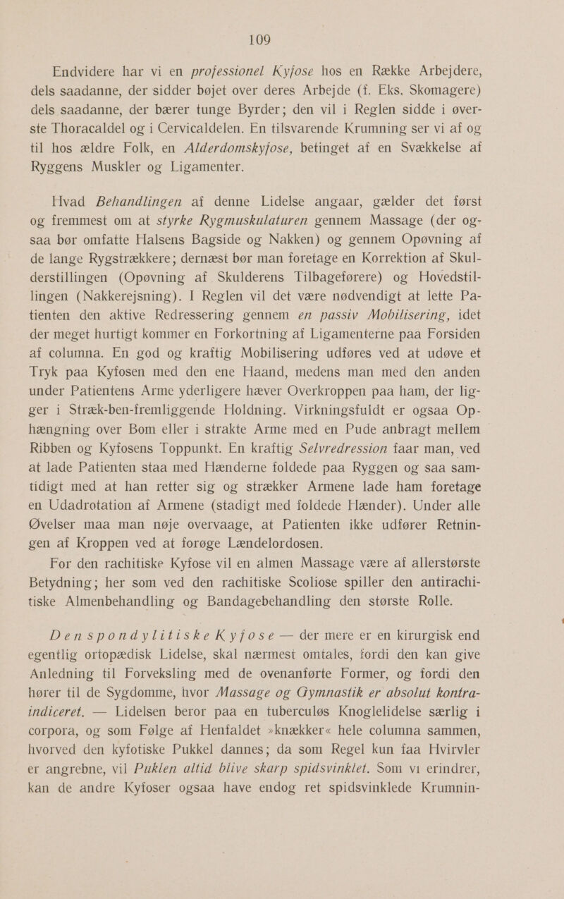 Endvidere har vi en professionel Kyfose hos en Række Arbejdere, dels saadanne, der sidder bøjet over deres Arbejde (f. Eks, Skomagere) dels saadanne, der bærer tunge Byrder; den vil i Reglen sidde i øver- ste Thoracaldel og i Cervicaldelen. En tilsvarende Krumning ser vi af og til hos ældre Folk, en A/derdomskyjfose, betinget af en Svækkelse af Ryggens Muskler og Ligamenter. Hvad Behandlingen af denne Lidelse angaar, gælder det først og fremmest om at styrke Rygmuskulaturen gennem Massage (der og- saa bør omfatte Halsens Bagside og Nakken) og gennem Opøvning af de lange Rygstrækkere; dernæst bør man foretage en Korrektion af Skul- derstillingen (Opøvning af. Skulderens Tilbageførere) og Hovedstil- lingen (Nakkerejsning). I Reglen vil det være nødvendigt at lette Pa- tienten den aktive Redressering gennem en passiv Mobilisering, idet der meget hurtigt kommer en Forkortning af Ligamenterne paa Forsiden af columna. En god og kraftig Mobilisering udføres ved at udøve et Tryk paa Kyfosen med den ene Haand, medens man med den anden under Patientens Arme yderligere hæver Overkroppen paa ham, der lig- ger i Stræk-ben-fremliggende Holdning. Virkningsfuldt er ogsaa Op- hængning over Bom eller i strakte Arme med en Pude anbragt mellem Ribben og Kyfosens Toppunkt. En kraftig Selvredression faar man, ved at lade Patienten staa med Hænderne foldede paa Ryggen og saa sam- tidigt med at han retter sig og strækker Armene lade ham foretage en Udadrotation af Armene (stadigt med foldede Hænder). Under alle Øvelser maa man nøje overvaage, at Patienten ikke udfører Retnin- gen af Kroppen ved at forøge Lændelordosen. For den rachitiske Kyfose vil en almen Massage være af allerstørste Betydning; her som ved den rachitiske Scoliose spiller den antirachi- tiske Almenbehandling og Bandagebehandling den største Rolle. DenspondylitiskeKyfose — der mere er en kirurgisk end egentlig ortopædisk Lidelse, skal nærmest omtales, fordi den kan give Anledning til Forveksling med de ovenanførte Former, og fordi den hører til de Sygdomme, hvor Massage og Gymnastik er absolut kontra- indiceret. — Lidelsen beror paa en tuberculøs Knoglelidelse særlig i corpora, og som Følge af Henfaldet »knækker« hele columna sammen, hvorved den kyfotiske Pukkel dannes; da som Regel kun faa Hvirvler er angrebne, vil Puklen altid blive skarp spidsvinklet. Som vi erindrer, kan de andre Kyfoser ogsaa have endog ret spidsvinklede Krumnin-