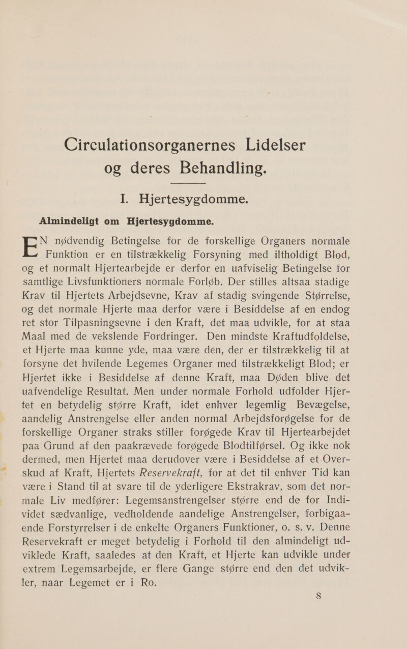 Circulationsorganernes Lidelser og deres Behandling. I. Hjertesygdomme. Almindeligt om Hjertesygdomme. N nødvendig Betingelse for de forskellige Organers normale Funktion er en tilstrækkelig Forsyning med iltholdigt Blod, og et normalt Hjeftearbejde. er derfor en -uafviselis Betingelse. for samtlige Livsfunktioners normale Forløb. Der stilles altsaa stadige Krav til Hjertets Arbejdsevne, Krav af stadig svingende Størrelse, og det normale Hjerte maa derfor være i Besiddelse af en endog ret stor Tilpasningsevne i den Kraft, det maa udvikle, for at staa Maal med de vekslende Fordringer. Den mindste Kraftudfoldelse, et. Hjerte: maa kunne: yde;;maa være den, der er: tilstrækkelig tilat forsyne det hvilende Legemes Organer med tilstrækkeligt Blod; er Hjertet ikke i-Besiddelse af denne Kraft, maa Døden blive det uafvendelige Resultat. Men under normale Forhold udfolder Hjer- tet æn betydelig større Kraft, idet enhver legemlig Bevægelse, aandelig Anstrengelse eller anden normal Arbejdsforøgelse for de forskellige Organer straks stiller forøgede Krav til Hjertearbejdet paa Grund af den paakrævede forøgede Blodtilførsel. Og ikke nok dermed, men Hjertet maa derudover være i Besiddelse af et-Over- skud af Kraft; Hjertets:Reservekraft; dor-at:det til.enhyver Tid kan være i Stand til at svare til de yderligere Ekstrakrav, som det nor- male Liv medfører: Legemsanstrengelser større end de for Indi- videt sædvanlige, vedholdende aandelige Anstrengelser, forbigaa- ende Forstyrrelser i de enkelte Organers Funktioner, 0. s. v. Denne Reservekraft er meget betydelig i Forhold til den almindeligt ud- viklede Kraft, saaledes at den Kraft, et Hjerte kan udvikle under extrem Legemsarbejde, er flere Gange større end den det udvik- ler maar Lecemetseri RO. 8