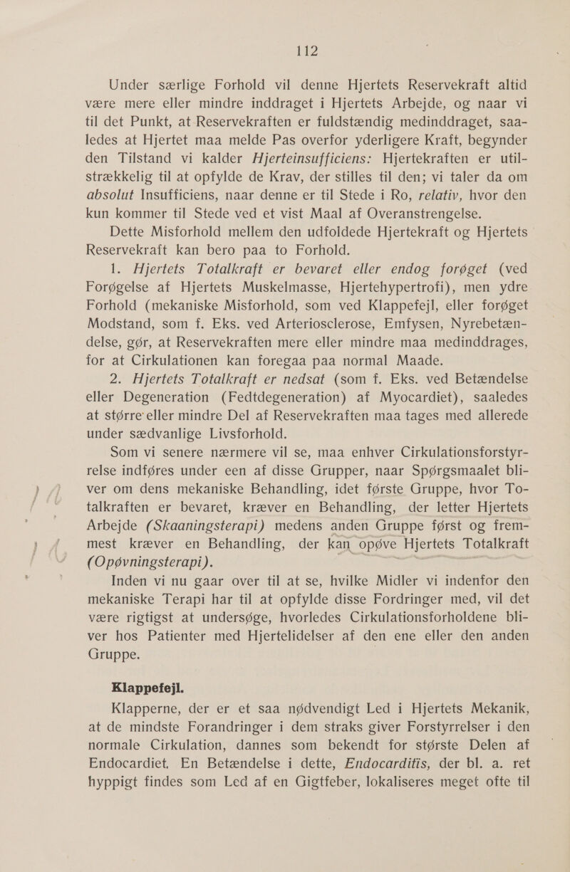 142 Under særlige Forhold vil denne Hjertets Reservekraft altid være mere eller mindre inddraget i Hjertets Arbejde, og naar vi til det Punkt, at-Reservekraften er fuldstændig medinddraget, saa- ledes at Hjertet maa melde Pas overfor yderligere Kraft, begynder den Tilstand vi kalder Hjerteinsufficiens: Hjertekraften er util- strækkelig til at opfylde de Krav, der stilles til den; vi taler da om absolut Insufficiens, naar denne er til Stede i Ro, relativ, hvor den kun kommer til Stede ved et vist Maal af Overanstrengelse. Dette Misforhold mellem den udfoldede Hjertekraft og Hjertets Reservekraft kan bero paa to Forhold. 1. Hjertets Totalkraft er bevaret eller endog forøget (ved Forøgelse af Hjertets Muskelmasse, Hjertehypertrofi), men ydre. Forhold (mekaniske Misforhold, som ved Klappefejl, eller forøget Modstand, som f. Eks. ved Arteriosclerose, Emfysen, Nyrebetæn- delse, gør, at Reservekraften mere eller mindre maa medinddrages, for at Cirkulationen kan foregaa paa normal Maade. 2. Hjertets Totalkraft er nedsat (som f. Eks. ved Betændelse eller Degeneration (Fedtdegeneration) af Myocardiet), saaledes at større eller mindre Del af Reservekraften maa tages med allerede under sædvanlige Livsforhold. Som vi senere nærmere vil se, maa enhver Cirkulationsforstyr- relse indføres under een af disse Grupper, naar Spørgsmaalet bli- ver om dens mekaniske Behandling, idet første Gruppe, hvor To- talkraften er bevaret, kræver en Behandling, der letter Hjertets Arbejde (Skaaningsterapi) medens anden Gruppe først og frem- mest kræver en Behandling, der kan opøve Hjertets Totalkraft (Opøvningsterapi). 1055 Inden vi nu gaar over til at se, hvilke Midler vi indenfor den mekaniske Terapi har til at opfylde disse Fordringer med, vil det være rigtigst at undersøge, hvorledes Cirkulationsforholdene bli- ver hos Patienter med Hjertelidelser af den ene eller den anden Gruppe. | Klappefejl. Klapperne, der er et saa nødvendigt Led i Hjertets Mekanik, at de mindste Forandringer i dem straks giver Forstyrrelser i den normale Cirkulation, dannes som bekendt for største Delen af Endocardiet, En Betændelse i dette, Endocarditis, der bl. a. ret hyppigt findes som Led af en Gigtfeber, lokaliseres meget ofte til