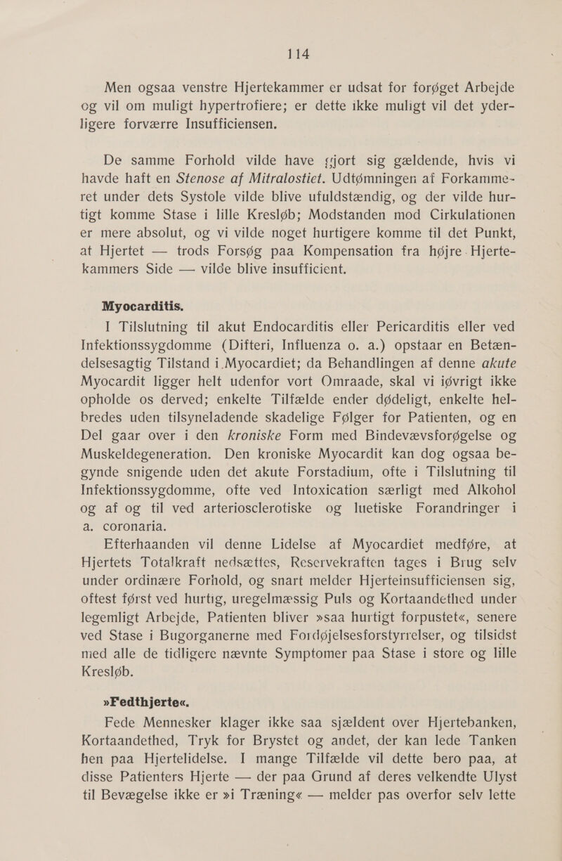 Men ogsaa venstre Hjertekammer er udsat for forøget Arbejde og vil om muligt hypertrofiere; er dette ikke muligt vil det yder- ligere forværre Insufficiensen. De samme Forhold vilde have sjort sig gældende, hvis vi havde haft en Stenose af Mitralostiet. Udtømninger af Forkamme- ret under dets Systole vilde blive ufuldstændig, og der vilde hur- tigt komme Stase i lille Kresløb; Modstanden mod Cirkulationen er mere absolut, og vi vilde noget hurtigere komme til det Punkt, at Hjertet — trods Forsøg paa Kompensation fra højre. Hjerte- kammers Side — vilde blive insufficient. Myocarditis. I Tilslutning til akut Endocarditis eller Pericarditis eller ved Infektionssygdomme (Difteri, Influenza 0. a.) opstaar en Betæn- delsesagtig Tilstand i.Myocardiet; da Behandlingen af denne akute Myocardit ligger helt udenfor vort Omraade, skal vi iøvrigt ikke opholde os derved; enkelte Tilfælde ender dødeligt, enkelte hel- bredes uden tilsyneladende skadelige Følger for Patienten, og en Del gaar over i den Kroniske Form med Bindevævsforøgelse og Muskeldegeneration. Den kroniske Myocardit kan dog ogsaa be- gynde snigende uden det akute Forstadium, ofte i Tilslutning til Infektionssygdomme, ofte ved Intoxication særligt med Alkohol og af og til ved arteriosclerotiske og luetiske Forandringer i a. coronaria. Efterhaanden vil denne Lidelse af Myocardiet medføre, at Hjertets Totalkraft nedsættes, Reservekraften tages i Brug selv under ordinære Forhold, og snart melder Hjerteinsufficiensen sig, oftest først ved hurtig, uregelmæssig Puls og Kortaandethed under legemligt Arbejde, Patienten bliver »saa hurtigt forpustet«, senere ved Stase i Bugorganerne med Fordøjelsesforstyrrelser, og tilsidst med alle de tidligere nævnte Symptomer paa Stase i store og lille Kresløb. »Fedthjerte«. Fede Mennesker klager ikke saa sjældent over Hjertebanken, Kortaandethed, Tryk for Brystet og andet, der kan lede Tanken hen paa Hjertelidelse. I mange Tilfælde vil dette bero paa, at disse Patienters Hjerte — der paa Grund af deres velkendte Ulyst til Bevægelse ikke er »i Træning« — melder pas overfor selv lette