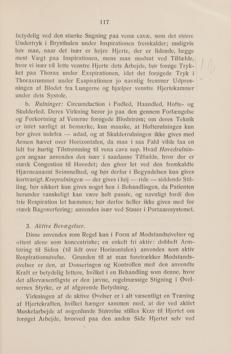 27 betydelig ved den stærke Sugning paa venæ cavæ, som det større Undertryk i Brysthulen under Inspirationen fremkalder; muligvis bør man, naar det især er højre Hjerte, der er lidende, lægge mest Vægt paa Inspirationen, mens man modsat ved Tilfælde, hvor vi især vil lette venstre Hjerte dets Arbejde, bør forøge Tryk- ket paa Thorax under Exspirationen, idet det forøgede Tryk i Thoraxrummet under Exspirationen jo navnlig fremmer Udpres- ningen af Blodet fra Lungerne og hjælper venstre Hjertekammer under dets Systole. b. Rulninger: Circumduction i Fodled, Haandled, Hofte- og Skulderled. Deres Virkning beror jo paa den gennem Forlængelse og Forkortning af Venerne forøgede Blodstrøm; om deres Teknik er intet særligt at bemærke, kun maaske, at Hofterulningen kun bør gives indefra — udad, og at Skulderrulningen ikke gives med Armen hævet over Horizontalen, da man i saa Fald vilde faa en lidt for hurtig Tilstrømning til vena cava sup. Hvad Hovedrulnin- gen angaar anvendes den især i saadanne Tilfælde, hvor der er stærk”Congestion til Hovedet; dem giver let ved: den fremkaldte Hjærneanæmi Svimmelhed, og bør derfor i Begyndelsen kun gives kortvarigt. Kroprulningen — der gives i høj — ride — siddende Stil- ling, bør sikkert kun gives noget hen i Behandlingen, da Patienten herunder vanskeligt kan være helt passiv, og navnligt fordi den frie Respiration let hæmmes; bør derfor heller ikke gives med for stærk Bagoverføring; anvendes især ved Staser i Portaaresystemet. 3. Aktive Bevægelser. Disse anvendes som Regel kun i Form af Modstandsøvelser og oftest alene som koncentriske; en enkelt fri aktiv: dobbelt Arm- føring til Siden (til lidt over Horizontalen) anvendes som aktiv Respirationsøvelse. Grunden til at man foretrækker Modstands- øvelser er den, at Dosseringen og Kontrollen med den anvendte Kraft er betydelig lettere, hvilket i en Behandling som denne, hvor det allervæsentligste er den jævne, regelmæssige Stigning i Øvel- sernes Styrke, er af afgørende Betydning. Virkningen af de aktive Øvelser er i alt væsentligt en Træning af Hjertekraften, hvilket hænger sammen med, at der ved aktivt Muskelarbejde af nogenlunde Størrelse stilles Krav til Hjertet om forøget Arbejde, hvorved paa den anden Side Hjertet selv ved