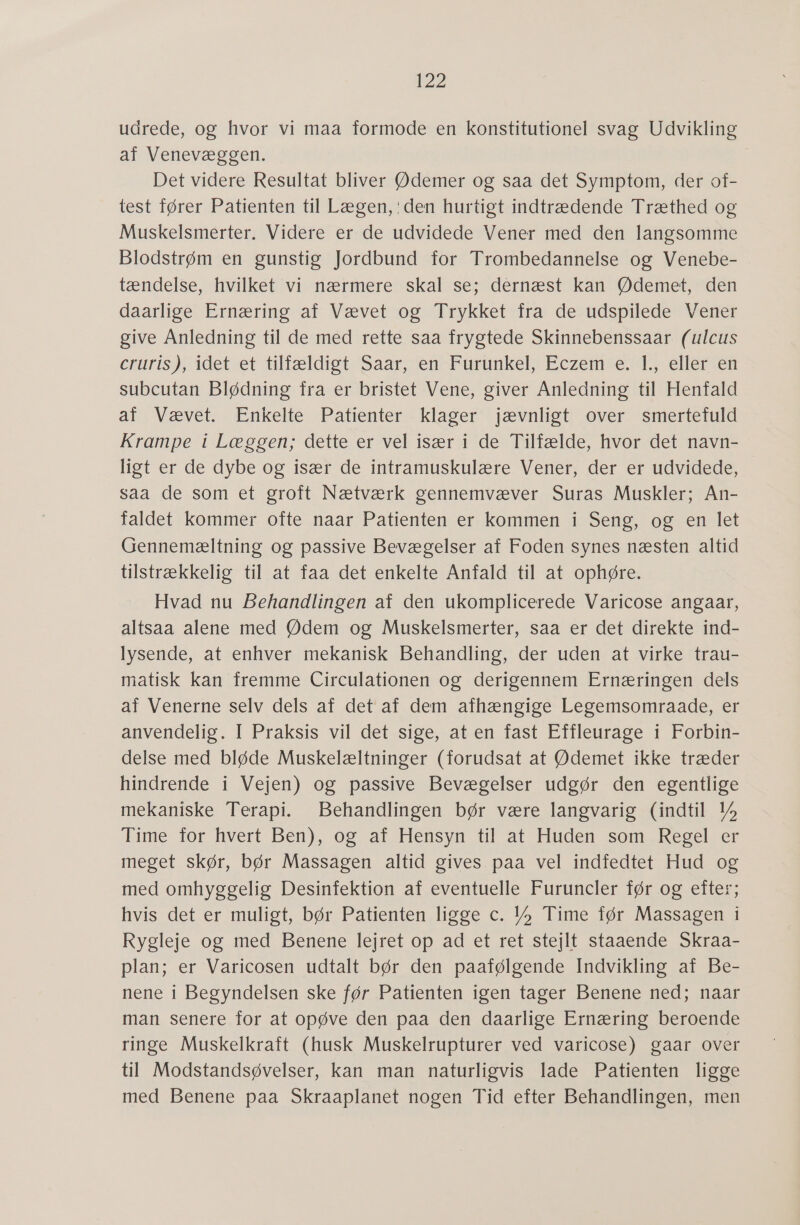 udrede, og hvor vi maa formode en konstitutionel svag Udvikling af Venevæggen. Det videre Resultat bliver Ødemer og saa det Symptom, der of- test fører Patienten til Lægen,'den hurtigt indtrædende Træthed og Muskelsmerter. Videre er de udvidede Vener med den langsomme Blodstrøm en gunstig Jordbund for Trombedannelse og Venebe- tændelse, hvilket vi nærmere skal se; dernæst kan Ødemet, den daarlige Ernæring af Vævet og Trykket fra de udspilede Vener give Anledning til de med rette saa frygtede Skinnebenssaar (ulcus Cruris); idet et tilfældist Saar en-Furunkel) Eczemse 15 ellerten subcutan Blødning fra er bristet Vene, giver Anledning til Henfald af Vævet: Enkelte Patienter: klager jævnligt; over: smertefuld Krampe i Læggen; dette er vel især i de Tilfælde, hvor det navn- ligt er de dybe og især de intramuskulære Vener, der er udvidede, saa de som et groft Nætværk gennemvæver Suras Muskler; An- faldet kommer ofte naar Patienten er kommen i Seng, og en let Gennemæltning og passive Bevægelser af Foden synes næsten altid tilstrækkelig til at faa det enkelte Anfald til at ophøre. Hvad nu Behandlingen af den ukomplicerede Varicose angaar, altsaa alene med Ødem og Muskelsmerter, saa er det direkte ind- lysende, at enhver mekanisk Behandling, der uden at virke trau- matisk kan fremme Circulationen og derigennem Ernæringen dels af Venerne selv dels af det af dem afhængige Legemsomraade, er anvendelig. I Praksis vil det sige, at en fast Effleurage i Forbin- delse med bløde Muskelæltninger (forudsat at Ødemet ikke træder hindrende i Vejen) og passive Bevægelser udgør den egentlige mekaniske Terapi. Behandlingen bør være langvarig (indtil 1% Time for hvert Ben), og af Hensyn til at Huden som Regel er meget skør, bør Massagen altid gives paa vel indfedtet Hud og med omhyggelig Desinfektion af eventuelle Furuncler før og efter; hvis det er muligt, bør Patienten ligge c. ”%»» Time før Massagen i Rygleje og med Benene lejret op ad et ret stejlt staaende Skraa- plan; er Varicosen udtalt bør den paafølgende Indvikling af Be- nene i Begyndelsen ske før Patienten igen tager Benene ned; naar man senere for at opøve den paa den daarlige Ernæring beroende ringe Muskelkraft (husk Muskelrupturer ved varicose) gaar over til Modstandsøvelser, kan man naturligvis lade Patienten ligge med Benene paa Skraaplanet nogen Tid efter Behandlingen, men
