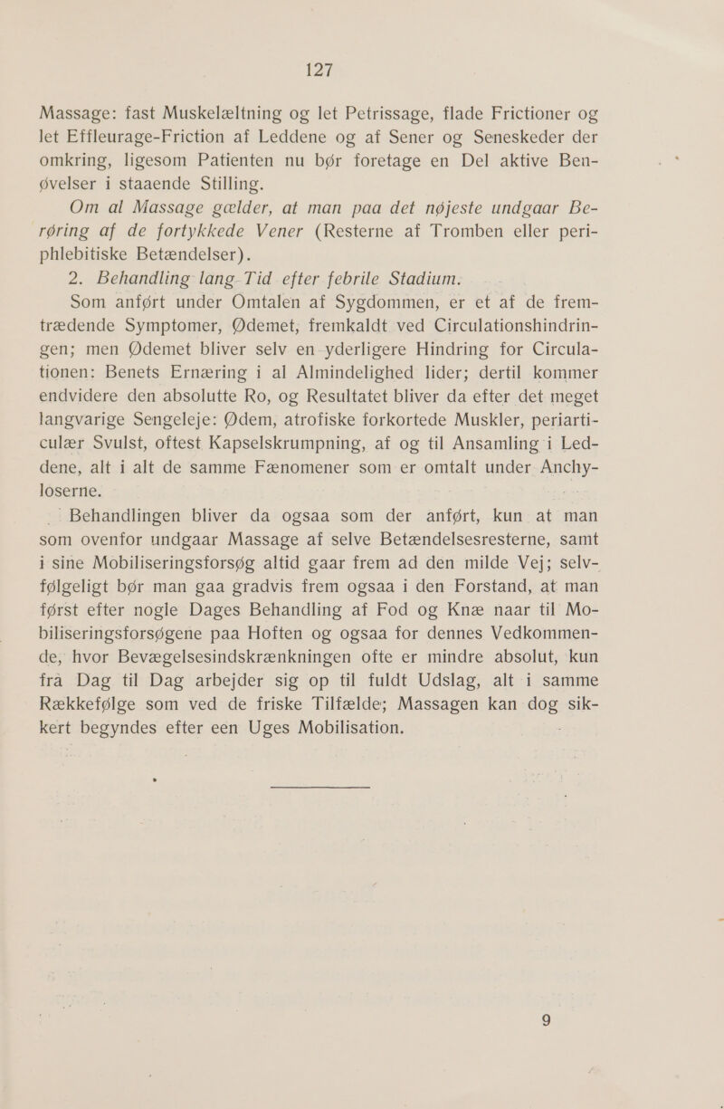 Massage: fast Muskelæltning og let Petrissage, flade Frictioner og let EMHleurage-Friction af Leddene.og'-af Sener og Seneskeder der omkring, ligesom Patienten nu bør foretage en Del aktive Ben- øvelser i staaende Stilling. Om al Massage gælder, at man paa det nøjeste undgaar Be- røring af de fortykkede Vener (Resterne af Tromben eller peri- phlebitiske Betændelser). 2. Behandling: lang-Tid efter. febrile Stadium. Som anført under Omtalen af Sygdommen, er et af de frem- trædende Symptomer, Ødemet, fremkaldt ved Circulationshindrin- gen; men Ødemet bliver selv en-yderligere Hindring for Circula- itonen;.Benets. Ernæring i al: Almindelighed: lider; dertil -kommer endvidere den absolutte Ro, og Resultatet bliver da efter det meget langvarige Sengeleje: Ødem, atrofiske forkortede Muskler, periarti- culær Svulst, oftest Kapselskrumpning, af og til Ansamling i Led- dene, alt i alt de samme Fænomener som er omtalt under. Anchy- loserne. sm : Behandlingen bliver da ogsaa som der anført, kun: at man som ovenfor undgaar Massage af selve Betændelsesresterne, samt i sine Mobiliseringsforsøg altid gaar frem åd den milde Vej; selv- følgeligt bør man gaa gradvis frem ogsaa i den Forstand, at man først efter nogle Dages Behandling af Fod og Knæ naar til Mo- biliseringsforsøgene paa Hoften og ogsaa for dennes Vedkommen- de, hvor Bevægelsesindskrænkningen ofte er mindre absolut, kun frå Dag. til Dag arbejder sig op til: fuldt. Udslag; alt isamme Rækkefølge som ved de friske Tilfælde; Massagen kan er sik- kert syndes efter een Uges Mobilisation.