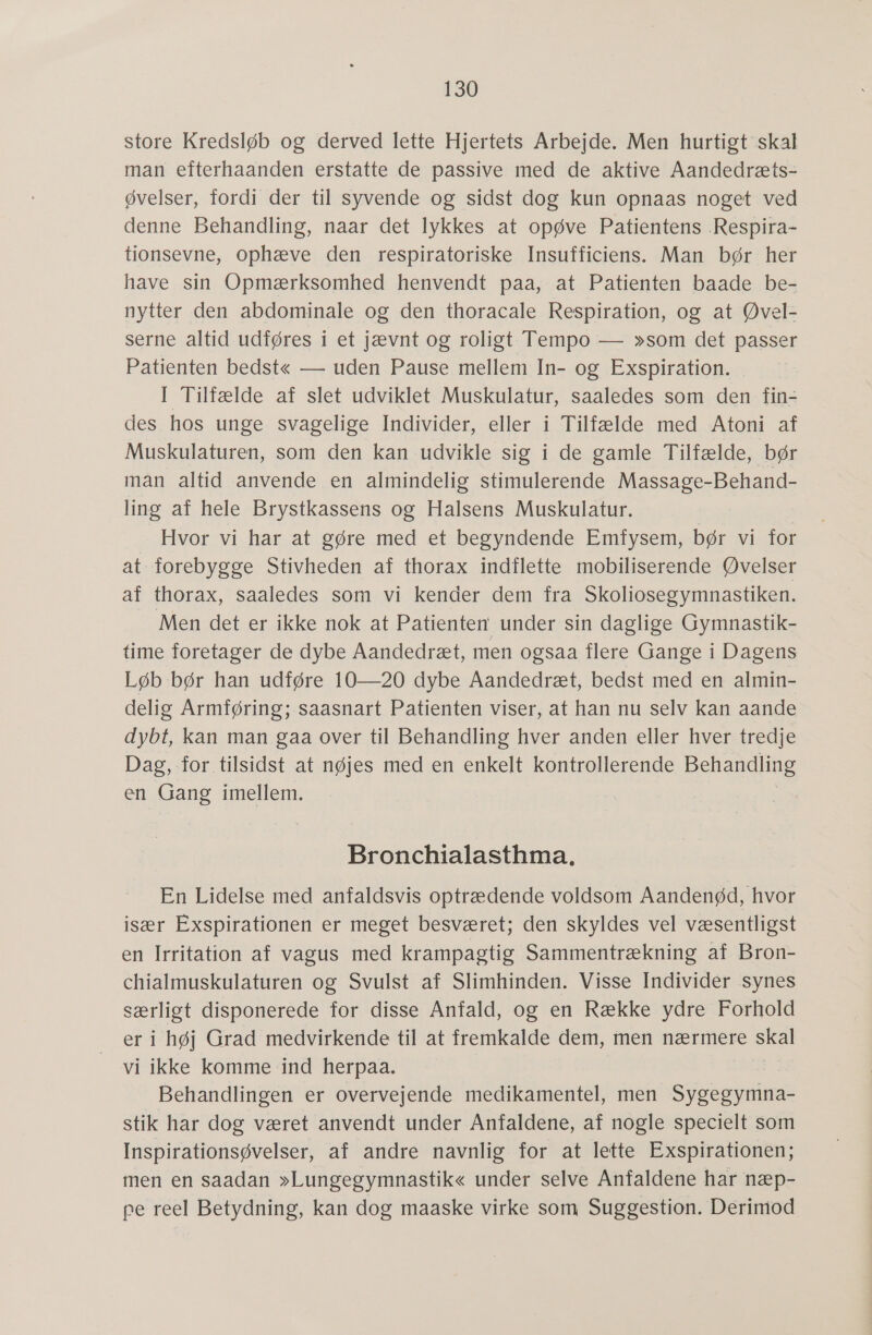 store Kredsløb og derved lette Hjertets Arbejde. Men hurtigt skal man efterhaanden erstatte de passive med de aktive Aandedræts- øvelser, fordi der til syvende og sidst dog kun opnaas noget ved denne Behandling, naar det lykkes at opøve Patientens .Respira- tionsevne, ophæve den respiratoriske Insufficiens. Man bør her have sin Opmærksomhed henvendt paa, at Patienten baade be- nytter den abdominale og den thoracale Respiration, og at Øvel- serne altid udføres i et jævnt og roligt Tempo — »som det passer Patienten bedstgé — uden Pause mellem In- og Exspiration. I Tilfælde af slet udviklet Muskulatur, saaledes som den fin- des. has unge svagelige Individer, eller i Tilfælde med Atoni af Muskulaturen, som den kan udvikle sig i de gamle Tilfælde, bør man altid anvende en almindelig stimulerende Massage-Behand- ling af hele Brystkassens og Halsens Muskulatur. Hvor vi har at gøre med et begyndende Emfysem, bør vi for at- forebygge Stivheden af thorax indflette mobiliserende Øvelser af thorax, saaledes som vi kender dem fra Skoliosegymnastiken. Men det er ikke nok at Patienten under sin daglige Gymnastik- time foretager de dybe Aandedræt, men ogsaa flere Gange i Dagens Løb bør han udføre 10—20 dybe Aandedræt, bedst med en almin- delig Armføring; saasnart Patienten viser, at han nu selv kan aande dybt, kan man gaa over til Behandling hver anden eller hver tredje Dag, -for tilsidst at nøjes med en enkelt kontrollerende Behandling en Gang imellem. Bronchialasthma. En Lidelse med anfaldsvis optrædende voldsom Aandenød, hvor især Exspirationen er meget besværet; den skyldes vel væsentligst en Irritation af vagus med krampagtig Sammentrækning af Bron- chialmuskulaturen og Svulst af Slimhinden. Visse Individer synes særligt disponerede for disse Anfald, og en Række ydre Forhold er i høj Grad medvirkende til at fremkalde dem, men nærmere skal vi ikke komme ind herpaa. Behandlingen er overvejende medikamentel, men SysteeireE stik har dog været anvendt under Anfaldene, af nogle specielt som Inspirationsøvelser, af andre navnlig for at lette Exspirationen; men en saadan »Lungegymnastik« under selve Anfaldene har næp- pe reel Betydning, kan dog maaske virke som Suggestion. Derimod