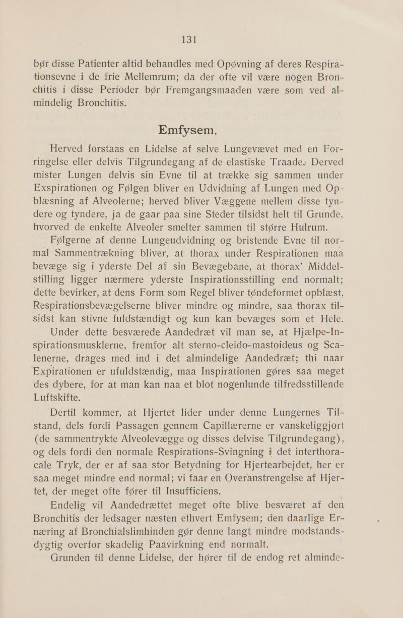 bør disse Patienter altid behandles med Opøvning af deres Respira- tionsevne i de frie Mellemrum; da der ofte vil være nogen Bron- chitis i disse Perioder bør Fremgangsmaaden være som ved al- mindelig Bronchitis. Emfysem. Herved forstaas en Lidelse af selve Lungevævet med en For- ringelse eller..delvis -Tilsrundesang al'de-elastiske- Traade: Derved mister Lungen delvis sin Evne til at trække sig sammen under Exspirationen og Følgen bliver en Udvidning af Lungen med Op- blæsning af Alveolerne; herved bliver Væggene mellem disse tyn- dere. 0g tyndere, ja.de gaar paa sine Steder tilsidst helt til Grunde, hvorved de enkelte Alveoler smelter sammen til større Hulrum. Følgerne af denne Lungeudvidning og bristende Evne til nor- mal Sammentrækning bliver, at thorax under Respirationen maa bevæge sig i yderste Del af sin Bevægebane, at thorax” Middel- stilling ligger nærmere yderste Inspirationsstilling end normalt; dette bevirker, at dens Form som Regel bliver tøndeformet opblæst, Respirationsbevægelserne bliver mindre og mindre, saa thorax til- sidst kan stivne fuldstændigt og kun kan bevæges som et Hele. Under dette besværede Aandedræt vil man se, at Hjælpe-In- spirationsmusklerne, fremfor alt sterno-cleido-mastoideus og Sca- lenerne, drages med ind i det almindelige Aandedræt; thi naar 'Expirationen er ufuldstændig, maa Inspirationen gøres saa meget des dybere, for at man kan naa et blot nogenlunde tilfredsstillende Luftskifte. Dertil kommer, at Hjertet 'lider' under denne Lungernes: Til- stand, dels fordi Passagen gennem Capillærerne er vanskeliggjort (de sammentrykte Alveolevægge og disses delvise Tilgrundegang), og dels fordi den normale Respirations-Svingning i det interthora- cale Tryk, der er af saa stor Betydning for Hjerteåarbejdet, her er saa meget mindre end normal; vi faar en Overanstrengelse af Hjer- tet der meset ofte fører til Insufficiens. Endelig vil Aandedrættet meget ofte blive besværet af den Bronchitis der ledsager næsten ethvert Emfysem; den daarlige Er- næring af Bronchialslimhinden gør denne langt mindre modstands- dygtig overfor skadelig Paavirkning end normalt. Grunden til denne Lidelse, der hører til de endog ret alminde-