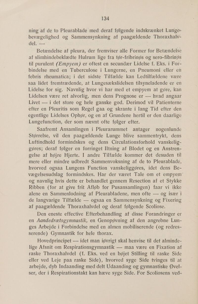 ning af dé to Pleuråblade med deraf følgende indskrænket Lunge- bevægelighed og Sammensynkning af Peg Krage Thoraxhalv: del. — Betændelse af pleura, der fremviser alle Former for Betændelse af slimhindebeklædte Hulrum lige fra tør- fribrinøs og sero-fibrinøs til purulent (Empyem) er oftest en secundær Lidelse f. Eks. i For- bindelse med en Tuberculose i Lungerne, en Pneumoni eller en febris rheumatica; i det sidste Tilfælde kan Ledtilfældene være saa lidet fremtrædende, at Lungesækslidelsen tilsyneladende er en Lidelse for sig. Navnlig hvor vi har med et empyem at gøre, kan Lidelsen være ret alvorlig, men dens Prognose er — hvad angaar Livet — i det store og hele ganske god. Derimod vil Patienterne efter en Pleuritis som Regel gaa og skrante i lang Tid efter den egentlige Lidelses Ophør, og en af Grundene hertil er den daarlige Lungefunction, der som nævnt ofte følger efter. i Saafremt Ansamlingen i Pleurarummet antager. nogenlunde Størrelse, vil den paagældende Lunge blive sammentrykt, dens Luftindhold formindskes og dens Circulationsforhold vanskelig- gøres; deraf følger en forringet Iltning af Blodet og en Anstren- gelse af højre Hjerte. I andre Tilfælde kommer det desuden til mere eller mindre udbredt Sammenvoksning af de to Pleurablade, hvorved ogsaa Lungens Function vanskeliggøres, idet dens Be- vægelsesudslag formindskes. Har der været Tale om et empyem' og navnlig hvis dette er behandlet gennem Resection af et Stykke Ribben (for at give frit Afløb for Pusansamlingen) faar vi ikke alene en Sammenlodning af Pleurabladene, men ofte — og især g de langvarige Tilfælde — ogsaa en Sammensynkning og Fixering af paagældende Thoraxhalvdel og deraf følgende Scoliose. Den eneste effective Efterbehandling af disse Forandringer er en Aandedrætsgymnastik, en Genopøvning af den angrebne Lun- ges Arbejde i Forbindelse med en almen mobiliserende (og redres- serende) Gymnastik for hele thorax. Hovedprincipet — idet man iøvrigt skal henvise til det alminde- lige Afsnit om Respirationsgymnastik — maa være en Fixation af raske Thoraxhalvdel (f. Eks. ved en bøjet Stilling til raske Side eller ved Leje paa raske Side), hvorved syge Side tvinges til at arbejde, dyb Indaanding med delt Udaanding og gymnastiske Øvel- ser, der i Respirationstakt kan hæve syge Side. For Scoliosens ved-