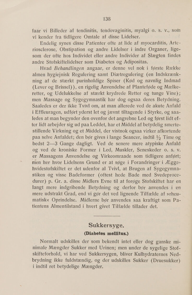 faar vi Billeder af tendinitis, tendovaginitis, myalgi 0. s. v., som vi kender fra tidligere Omtale af disse Lidelser. | : Endelig-synes -disse:Patienter øfte at:lide af myocarditis; rene riosclerose, Obstipation og andre Lidelser i indre Organer, lige- som der ofte hos Individet eller andre Individer af Slægten finder andre Stofskiftelidelser som Diabetes og Adipositas. Hvad Béhandlingen angaar, er denne vel nok i første Række almén hygiejnisk Regulering samt Diætregulering (en Indskrænk- ning af de stærkt purinholdige Spiser (Kød og navnlig Indmad (Lever og Brissel)), en rigelig Anvendelse af Planteføde og Mælke- retter, og Udelukkelse af stærkt krydrede Retter og tunge Vine); men Massage og Sygegymnastik har dog ogsaa deres Betydning. Saaledes er der ikke Tvivl om, at man allerede ved de akute Anfald i Effleuragen, udført yderst let og jævnt tiltagende i Styrke, og saa- ledes at man begynder den ovenfor det angrebne Led og først lidt ef- ter lidt arbejder sig ud paa Leddet, har et Middel af betydelig smerte- stillende Virkning og et Middel, der vistnok ogsaa virker afkortende paa selve Anfaldet; den bør gives i lange Seancer, indtil 1» Time og bedst 2—3 Gange daågligt. Ved de senere mere atypiske Anfald og ved de kroniske Former i Led, Muskler, Seneskeder 0. s. v. er Massagens Anvendelse og Virkeomraade som tidligere anført; men her hvor Lidelsens Grund er at søge :i Forandringer i; Ægge- hvidestofskiftet er det udenfor al Tvivl, at Brugen af Sygegymnå- stiken og visse Badeformer (oftest hede Bade med Svedeproce- durer) p. Gr. a. disse Midlers Evne til at forøge Stofskiftet har en langt mere indgribende Betydning og derfor bør anvendes i 'en mere udstrakt Grad, end vi gør det ved lignende Tilfælde af »rheu- matisk« Oprindelse. Midlerne bør anvendes saa kraftigt som Pa- tientens Almentilstand i hvert givet Tilfælde tillader det. Sukkersyge. (Diabetes mellitus.) Normalt udskilles der som bekendt intet eller dog ganske mi- nimale Mængder Sukker med Urinen; men under de sygelige Stof- skifteforhold, vi har ved Sukkersygen, bliver Kulhydraternes Ned- brydning ikke fuldstændig, og der udskilles Sukker (Druesukker) i indtil ret betydelige Mængder.