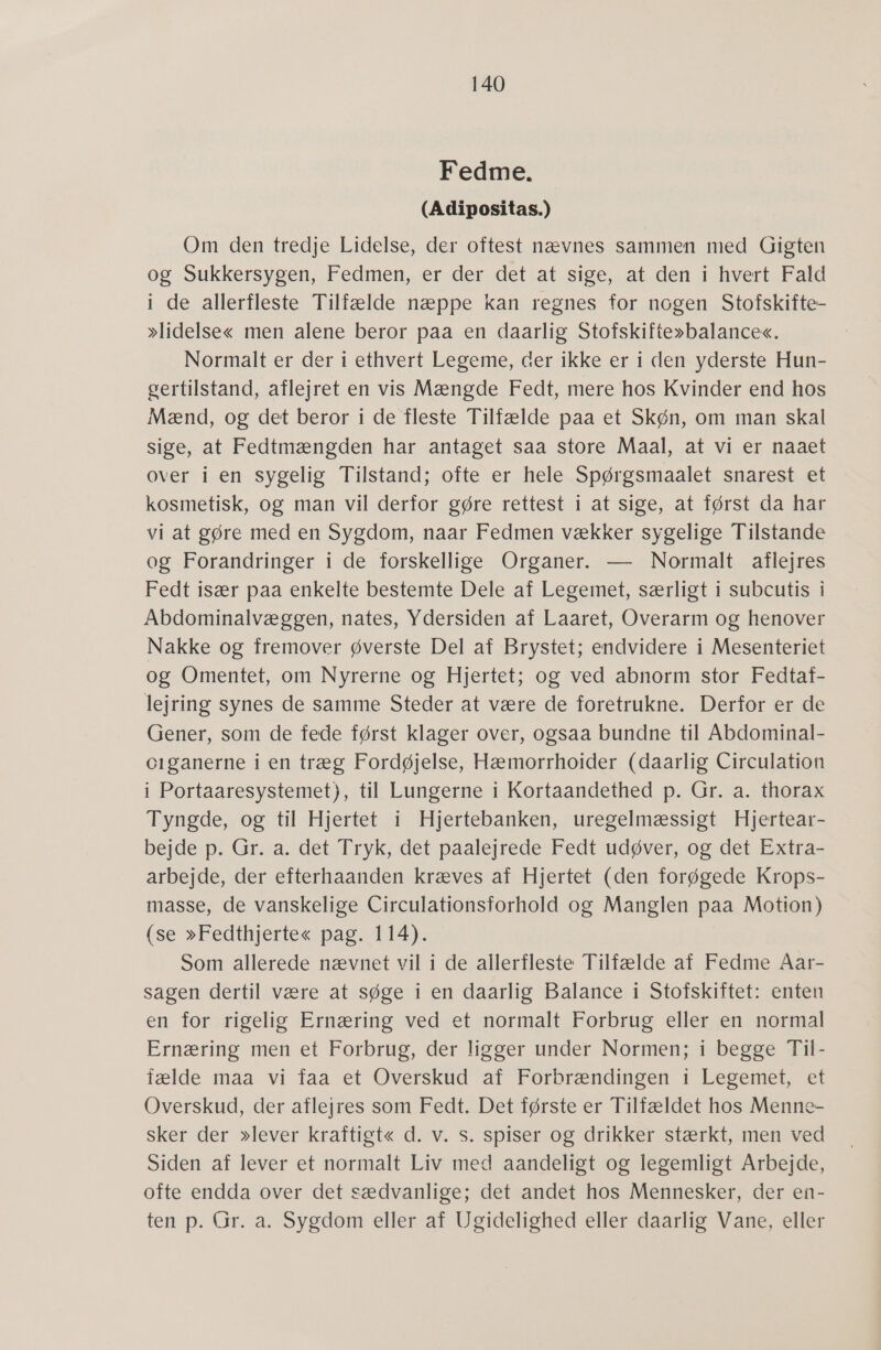 Fedme. (Adipositas.) Om den tredje Lidelse, der oftest nævnes sammen med Gigten og Sukkersygen, Fedmen, er der det at sige, at den i hvert Fald i de allerfleste Tilfælde næppe kan regnes for nogen Stofskifte- »lidelse« men alene beror paa en daarlig Stofskifte»balance«. Normalt er der i ethvert Legeme, der ikke er i den yderste Hun- gertilstand, aflejret en vis Mængde Fedt, mere hos Kvinder end hos Mænd, og det beror i de fleste Tilfælde paa et Skøn, om man skal sige, at Fedtmængden har antaget saa store Maal, at vi er naaet over i en sygelig Tilstand; ofte er hele Spørgsmaalet snarest et kosmetisk, og man vil derfor gøre rettest i at sige, at først da har vi at gøre med en Sygdom, naar Fedmen vækker sygelige Tilstande og Forandringer i de forskellige Organer. — Normalt aflejres Fedt især paa enkelte bestemte Dele af Legemet, særligt i subcutis.i Abdominalvæggen, nates, Ydersiden af Laaret, Overarm og henover Nakke og fremover øverste Del af Brystet; endvidere i Mesenteriet og Omentet, om Nyrerne og Hjertet; og ved abnorm stor Fedtaf- lejring synes de samme Steder at være de foretrukne. Derfor er de Gener, som de fede først klager over, ogsaa bundne til Åbdominal- ciganerne i en træg Fordøjelse, Hæmorrhoider (daarlig Circulation i Portaaresystemet), til Lungerne i Kortaandethed p. Gr. a. thorax Tyngde, og til Hjertet i Hjertebanken, uregelmæssigt Hjertear- bejde p. Gr. a. det Tryk, det paalejrede Fedt udøver, og det Extra- arbejde, der efterhaanden kræves af Hjertet (den forøgede Krops- masse, de vanskelige Circulationsforhold og Manglen paa Motion) (se »Fedthjerte« pag. 114). Som allerede nævnet vil i de allerfleste Tilfælde af Fedme ÅAar- sagen dertil være at søge i en daarlig Balance i Stofskiftet: enten en for ;rigelis Ernærimaved-et»normalt Forbrug: ellergen normal Ernæring men et Forbrug, der ligger under Normen; begge Til- fælde maa vi faa et Overskud af Forbrændingen i Legemet, et Overskud, der aflejres som Fedt. Det første er Tilfældet hos Menne- sker der »lever kraftigt« d. v. s. spiser og drikker stærkt, men ved Siden af lever et normalt Liv med aandeligt og legemligt Arbejde, ofte endda over det sædvanlige; det andet hos Mennesker, der en- tenp: Gr.:a-Sygdom eller af Usidelished eller daarlig V anefeller
