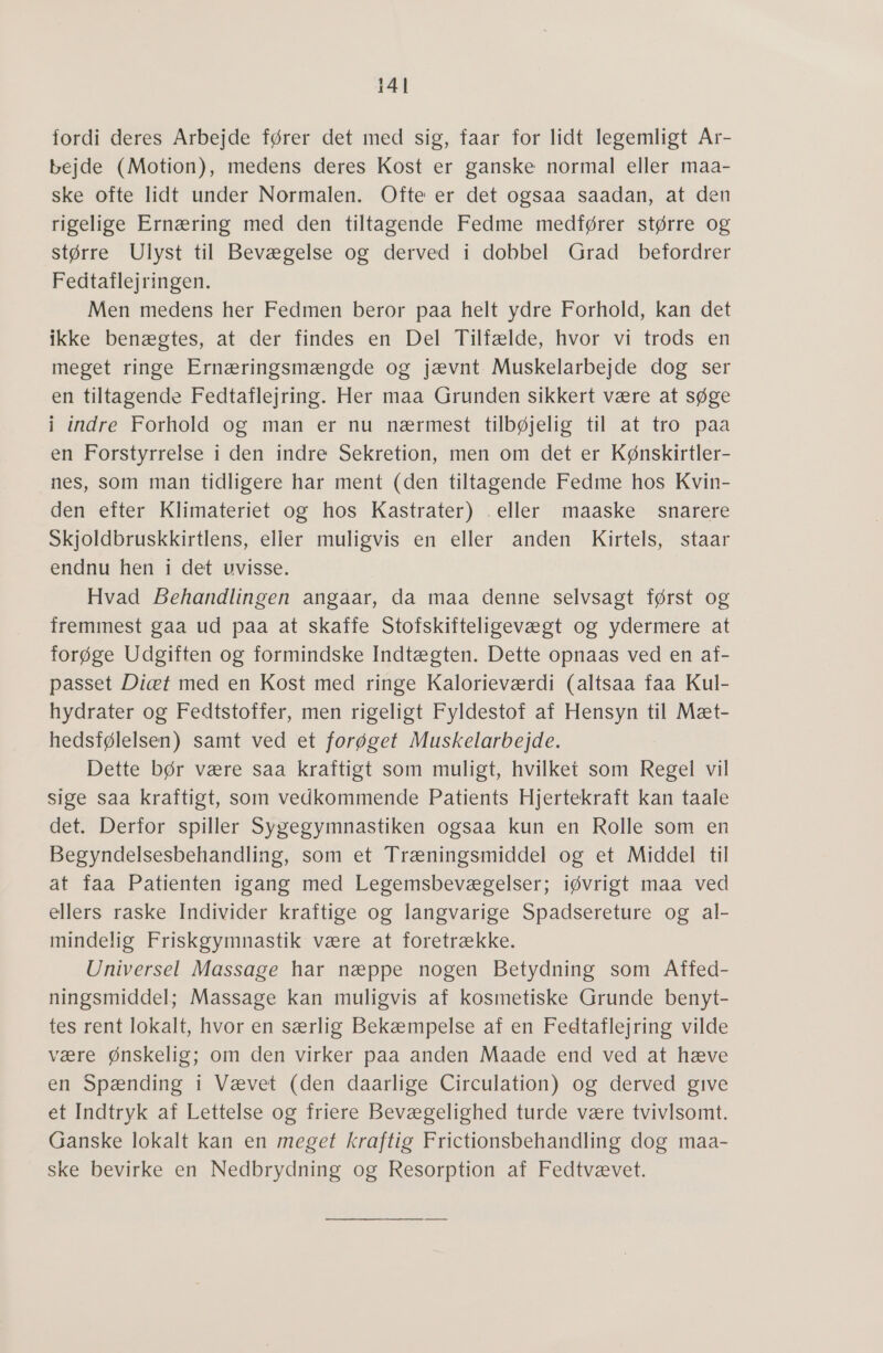 fordi deres Arbejde fører det med sig, faar for lidt legemligt Ar- bejde (Motion), medens deres Kost er ganske normal eller maa- ske ofte lidt under Normalen. Ofte er det ogsaa saadan, at den rigelige Ernæring med den tiltagende Fedme medfører større og større Ulyst til Bevægelse og derved i dobbel Grad befordrer Fedtaflejringen. Men medens her Fedmen beror paa helt ydre Forhold, kan det ikke benægtes, at der findes en Del Tilfælde, hvor vi trods en meget ringe Ernæringsmængde og jævnt. Muskelarbejde dog ser en tiltagende Fedtaflejring. Her maa Grunden sikkert være at søge i indre Forhold og man er nu nærmest tilbøjelig til at tro paa en Forstyrrelse i den indre Sekretion, men om det er Kønskirtler- nes, som man tidligere har ment (den tiltagende Fedme hos Kvin- den efter Klimateriet og hos Kastrater) . eller maaske snarere Skjoldbruskkirtlens, elier muligvis en eller anden Kirtels, staar endnu hen i det uvisse. Hvad Behandlingen angaar, da maa denne selvsagt først og fremmest gaa ud paa at skaffe Stofskifteligevægt og ydermere at forøge Udgiften og formindske Indtægten. Dette opnaas ved en af- passet Diæt med en Kost med ringe Kalorieværdi (altsaa faa Kul- hydrater og Fedtstoffer, men rigeligt Fyldestof af Hensyn til Mæt- hedsfølelsen) samt ved et forøget Muskelarbejde. Dette bør være saa kraftigt som muligt, hvilket som Regel vil sige saa kraftigt, som vedkommende Patients Hjertekraft kan taale det. Derfor spiller Sygegymnastiken ogsaa kun en Rolle som en Begyndelsesbehandling, som et Træningsmiddel og et Middel til at faa Patienten igang med Legemsbevægelser; iøvrigt maa ved ellers raske Individer kraftige og langvarige Spadsereture og al- mindelig Friskgymnastik være at foretrække. Universel Massage har næppe nogen Betydning som Affed- ningsmiddel; Massage kan muligvis af kosmetiske Grunde benyt- tes rent lokalt, hvor en særlig Bekæmpelse af en Fedtaflejring vilde være ønskelig; om den virker paa anden Maade end ved at hæve en Spænding i Vævet (den daarlige Circulation) og derved give et Indtryk af Lettelse og friere Bevægelighed turde være tvivlsomt. Ganske lokalt kan en meget kraftig Frictionsbehandling dog maa- ske bevirke en Nedbrydning og Resorption af Fedtvævet.