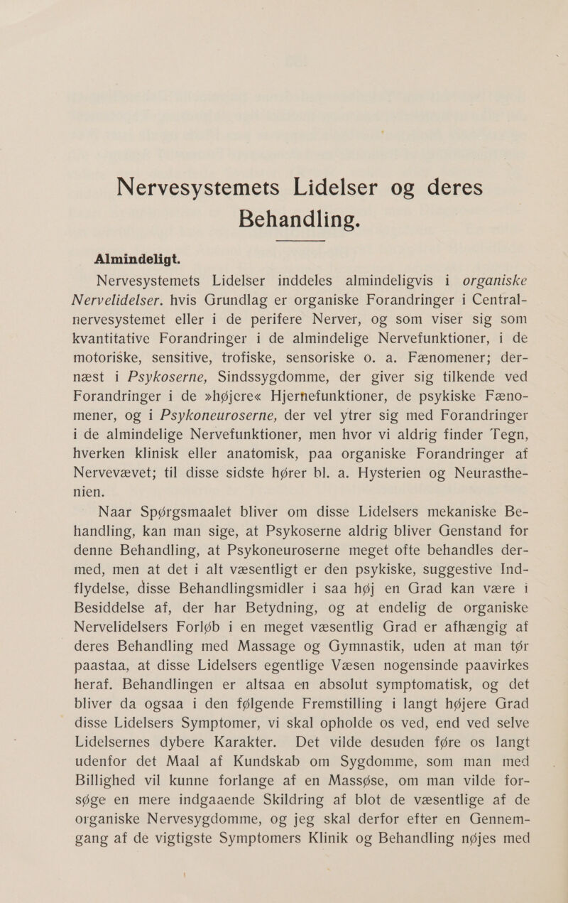 Nervesystemets Lidelser og deres Behandling. Almindeligt. Nervesystemets Lidelser inddeles almindeligvis i organiske Nervelidelser. hvis Grundlag er organiske Forandringer i Central- nervesystemet eller i de perifere Nerver, og som viser sig som kvantitative Forandringer i de almindelige Nervefunktioner, i de motoriske, sensitive, trofiske, sensoriske 0. a. Fænomener; der- næst i Psykoserne, Sindssygdomme, der giver sig tilkende ved Forandringer i de »højere« Hjernefunktioner, de psykiske Fæno- mener, og i Psykoneuroserne, der vel ytrer sig med Forandringer i de almindelige Nervefunktioner, men hvor vi aldrig finder Tegn, hverken klinisk eller anatomisk, paa organiske Forandringer af Nervevævet; til disse sidste hører bl. a. Hysterien og Neurasthe- nien. Naar Spørgsmaalet bliver om disse Lidelsers mekaniske Be- handling, kan man sige, at Psykoserne aldrig bliver Genstand for denne Behandling, at Psykoneuroserne meget ofte behandles der- med, men at det i alt væsentligt er den psykiske, suggestive Ind- flydelse, disse Behandlingsmidler i saa høj en Grad kan være i Besiddelse af, der har Betydning, og at endelig de organiske Nervelidelsers Forløb i en meget væsentlig Grad er afhængig af  deres Behandling med Massage og Gymnastik, uden at man tør paastaa, at disse Lidelsers egentlige Væsen nogensinde paavirkes heraf. Behandlingen er altsaa en absolut symptomatisk, og det bliver da ogsaa i den følgende Fremstilling i langt højere Grad disse Lidelsers Symptomer, vi skal opholde os ved, end ved selve Lidelsernes =dybere Karakter: Det vildedesuden” føre 5 fanget udenfor det Maal af Kundskab om Sygdomme, som man med Billighed vil kunne forlange af en Massøse, om man vilde for- søge en mere indgaaende Skildring af blot de væsentlige af de organiske Nervesygdomme, og jeg skal derfor efter en Gennem- gang af de vigtigste Symptomers Klinik og Behandling nøjes med