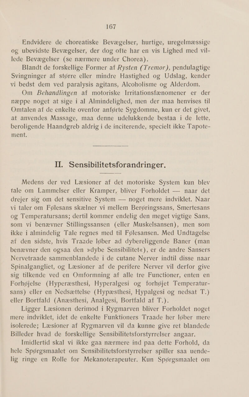 Endvidere: de choreatiske Bevægelser; hurtige; ufegelmæssige og ubevidste Bevægelser; der dogrofte hår:en vis: Lighed med vil lede Bevægelser (se nærmere under Chorea). Blandt de forskellige Former af Rysten (Tremor), pendulagtige Svingninger af større eller mindre Hastighed og Udslag, kender vi bedst dem ved paralysis agitans, Alcoholisme og Alderdom. Om Behandlingen af motoriske Irritationsfænomener er der næppe noget at sige i al Almindelighed, men der maa henvises til Omtalen af de enkelte ovenfor anførte Sygdomme, kun er det givet, at anvendes Massage, maa denne udelukkende bestaa i de lette, beroligende Haandgreb aldrig i de inciterende, specielt ikke Tapote- ment. II. Sensibilitetsforandringer. Medens der ved Læsioner af det motoriske System kun blev fåle om Lammelser eller Kramper,- bliver Forholdet — naar det drejer sig om det sensitive System — noget mere indviklet. Naar vi taler om Følesans skælner vi mellem Berøringssans, Smertesans og Temperatursans; dertil kommer endelig den meget vigtige Sans, som vi benævner Stillingssansen (eller Muskelsansen), men som ikke i almindelig Tale regnes med til Følesansen. Med Undtagelse af den sidste, hvis Traade løber ad dybereliggende Baner (man benævner den ogsaa den »dybe Sensibilitet«); er'de andre-Sansers Nervetraade sammenblandede i de cutane Nerver indtil disse naar Spinalgangliet, og Læsioner af de perifere Nerver vil derfor give sig tilkende ved en Omformning af alle tre Functioner, enten en Forhøjelse: (Hyperæsthesi,- Hyperalgesi' og” Torhøjet Temperatur- sans) eller en Nedsættelse (Hypæsthesi, Hypalgesi og nedsat T.) eller Bortfald (Anæsthesi, Analgesi, Bortfald af T.). Ligger Læsionen derimod i Rygmarven bliver Forholdet noget fieresindviklet; idet de-enkelte” Funktioners' Traade her løber mere isolerede; Læsioner af Rygmarven vil da kunne give ret blandede Billeder hvad de forskellige Sensibilitetsforstyrrelser angaar. Imidlertid skal vi ikke gaa nærmere ind paa dette Forhold, da hele Spørgsmaalet om Sensibilitetsforstyrrelser spiller saa uende- lig ringe en Rolle for Mekanoterapeuter. Kun Spørgsmaalet om