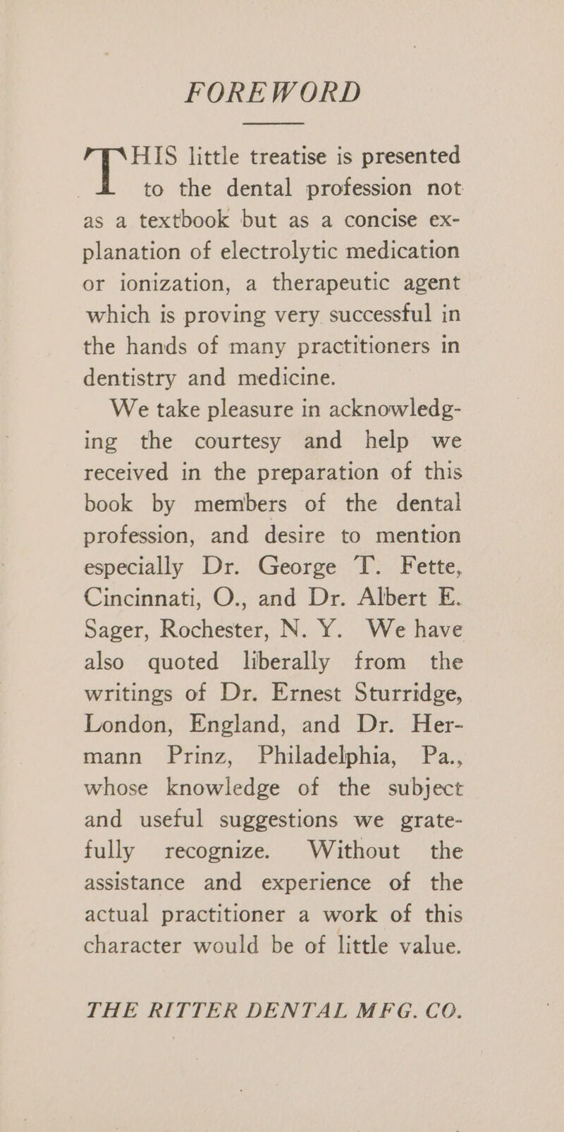 FOREWORD HIS little treatise is presented to the dental profession not as a textbook but as a concise ex- planation of electrolytic medication or ionization, a therapeutic agent which is proving very successful in the hands of many practitioners in dentistry and medicine. We take pleasure in acknowledg- ing the courtesy and help we received in the preparation of this book by members of the dental profession, and desire to mention especially Dr. George T. Fette, Cincinnati, O., and Dr. Albert E. Sager, Rochester, N. Y. We have also quoted liberally from the writings of Dr. Ernest Sturridge, London, England, and Dr. Her- mann Prinz, Philadelphia, Pa., whose knowledge of the subject and useful suggestions we grate- fully recognize. Without the assistance and experience of the actual practitioner a work of this character would be of little value. THE RITTER DENTAL MFG. CO.