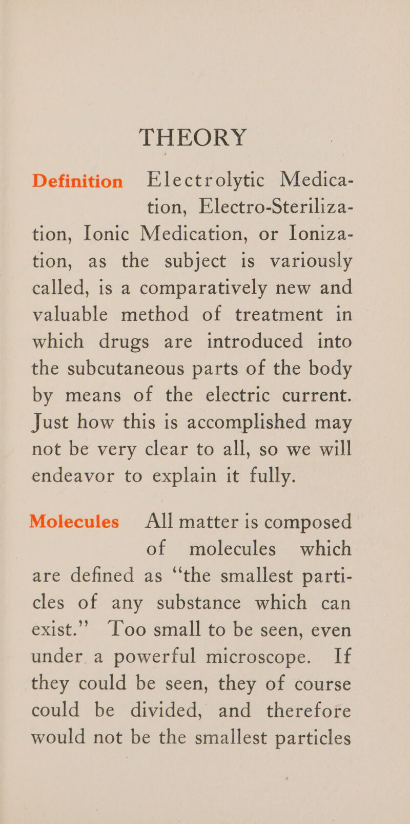 THEORY Definition Electrolytic Medica- tion, Electro-Steriliza- tion, Ionic Medication, or lIoniza- tion, as the subject is variously called, is a comparatively new and valuable method of treatment in which drugs are introduced into the subcutaneous parts of the body by means of the electric current. Just how this is accomplished may not be very clear to all, so we will endeavor to explain it fully. Molecules All matter is composed of molecules which are defined as “the smallest parti- cles of any substance which can exist.’’ T’oo small to be seen, even under a powerful microscope. If they could be seen, they of course could be divided, and therefore would not be the smallest particles