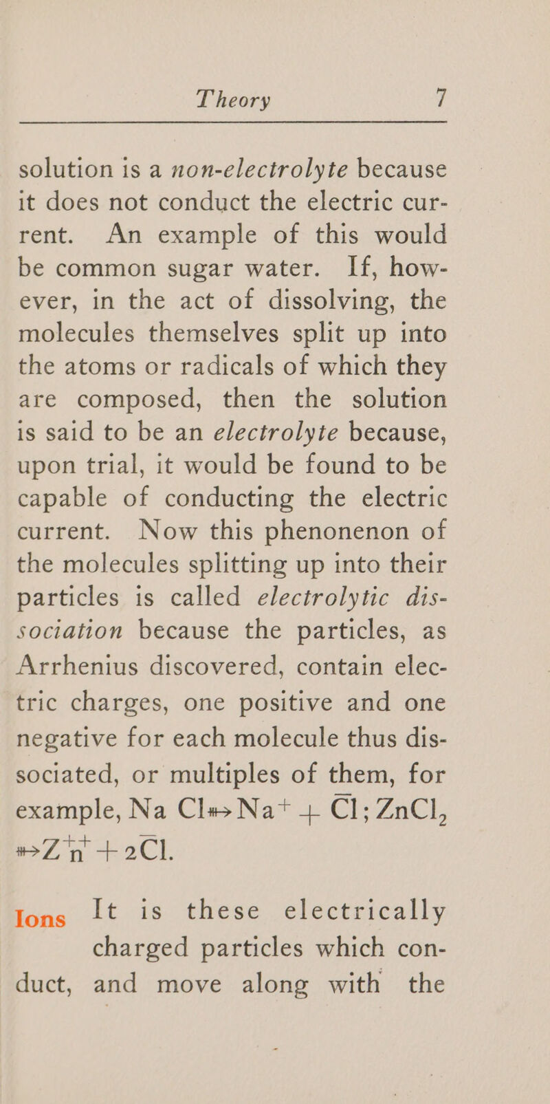 solution is a non-electrolyte because it does not conduct the electric cur- rent. An example of this would be common sugar water. If, how- ever, in the act of dissolving, the molecules themselves split up into the atoms or radicals of which they are composed, then the solution is said to be an electrolyte because, upon trial, it would be found to be capable of conducting the electric current. Now this phenonenon of the molecules splitting up into their particles is called electrolytic dis- sociation because the particles, as Arrhenius discovered, contain elec- tric charges, one positive and one negative for each molecule thus dis- sociated, or multiples of them, for example, Na Clas Nat + Cl; ZnCl, #Z in +2Cl. fing it is these electrically charged particles which con- duct, and move along with the