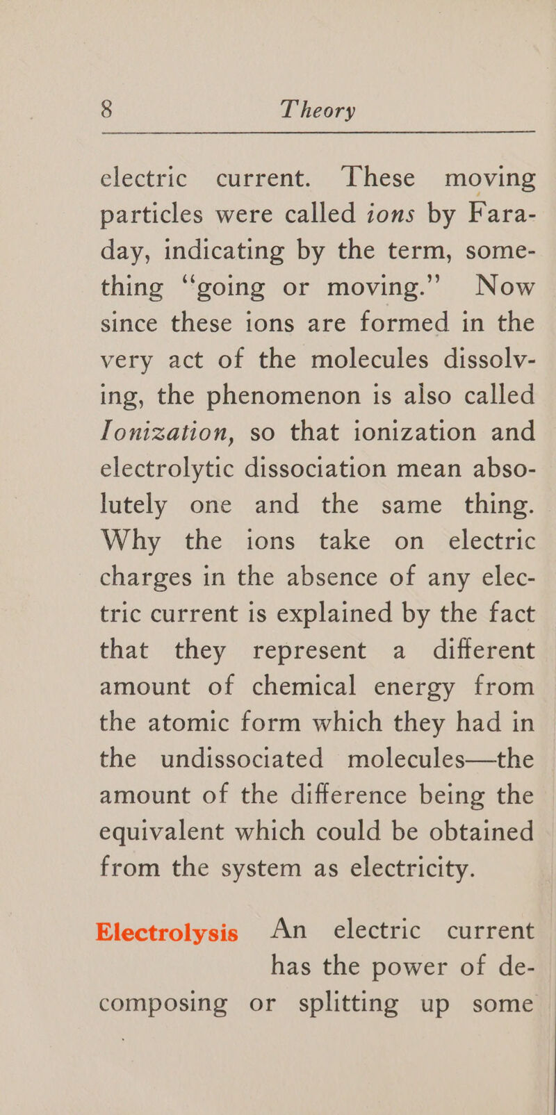 electric current. hese moving particles were called ions by Fara- day, indicating by the term, some- thing “going or moving.” Now since these ions are formed in the very act of the molecules dissolv- ing, the phenomenon is also called Ionization, so that ionization and electrolytic dissociation mean abso- lutely one and the same thing. Why the ions take on electric charges in the absence of any elec- tric current is explained by the fact that they represent a different amount of chemical energy from the atomic form which they had in the undissociated molecules—the amount of the difference being the equivalent which could be obtained from the system as electricity. Electrolysis An electric current has the power of de- composing or splitting up some —