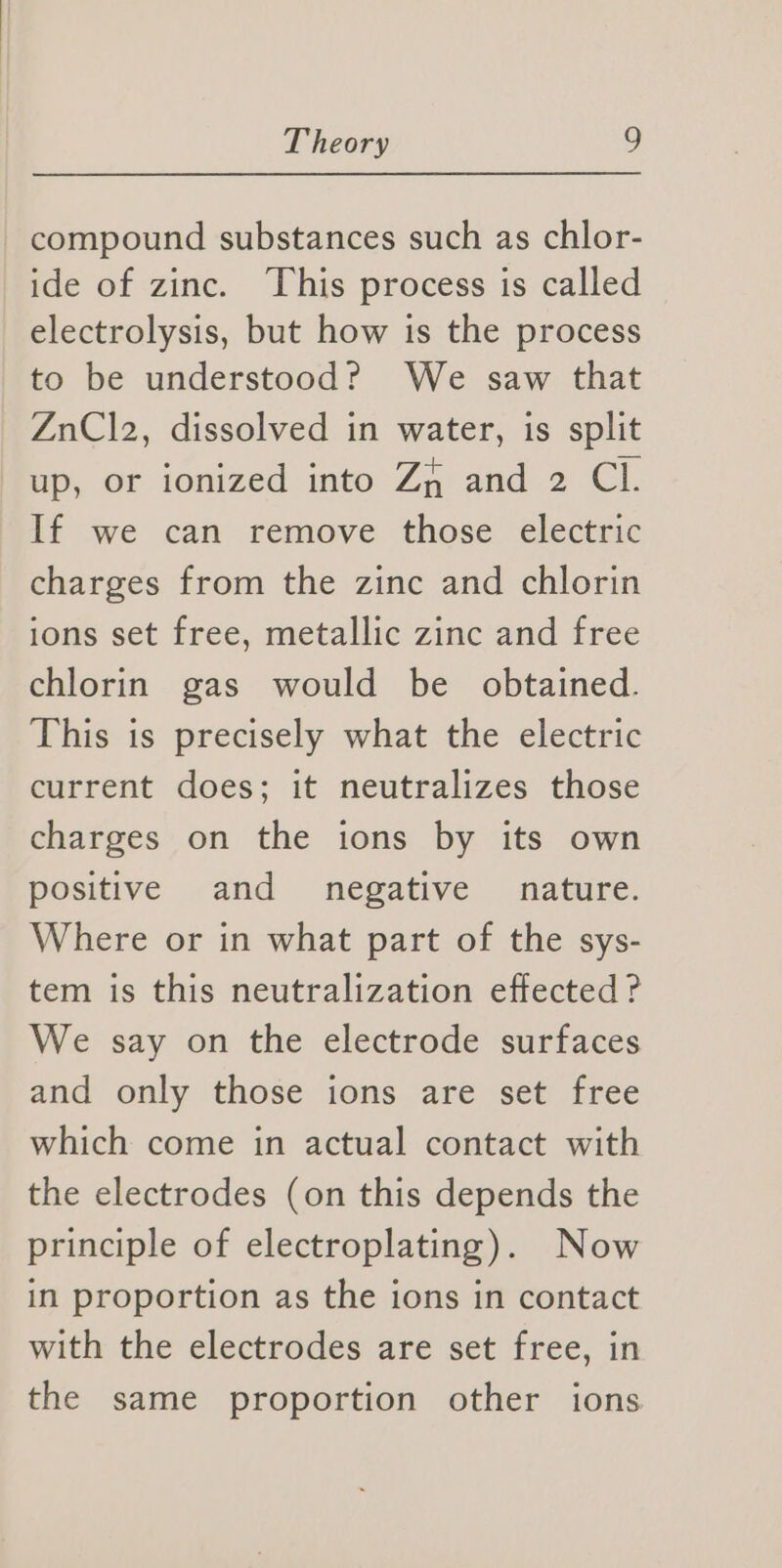 compound substances such as chlor- ide of zinc. This process is called electrolysis, but how is the process to be understood? We saw that ZnClz2, dissolved in water, is split up, or ionized into Za and 2 Cl. If we can remove those electric charges from the zinc and chlorin ions set free, metallic zinc and free chlorin gas would be obtained. This is precisely what the electric current does; it neutralizes those charges on the ions by its own positive and negative nature. Where or in what part of the sys- tem is this neutralization effected? We say on the electrode surfaces and only those ions are set free which come in actual contact with the electrodes (on this depends the principle of electroplating). Now in proportion as the ions in contact with the electrodes are set free, in the same proportion other ions