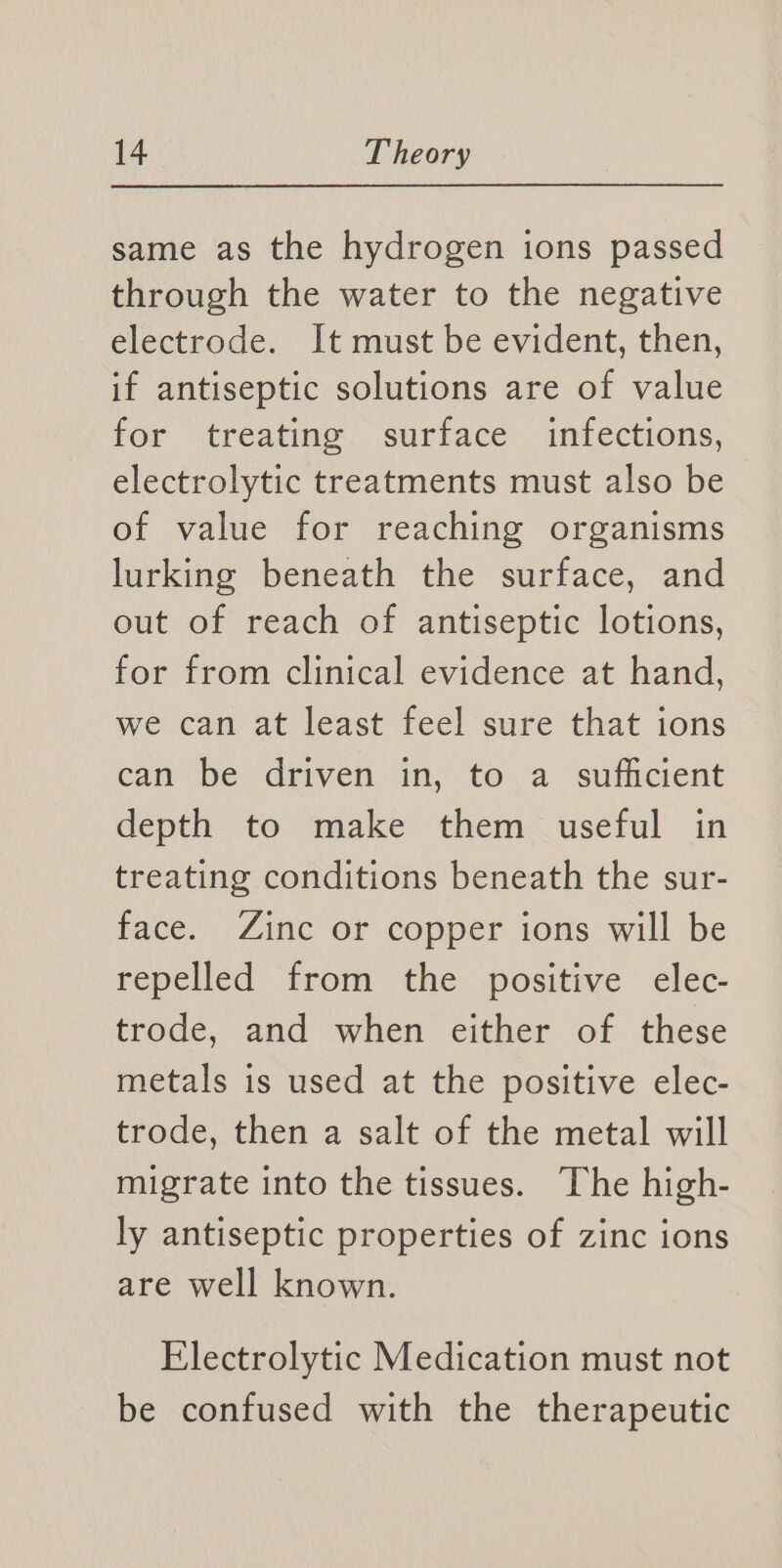 same as the hydrogen ions passed through the water to the negative electrode. It must be evident, then, if antiseptic solutions are of value for (treatme. “surface infections, electrolytic treatments must also be of value for reaching organisms lurking beneath the surface, and out of reach of antiseptic lotions, for from clinical evidence at hand, we can at least feel sure that ions can be driven in, to a sufficient depth to make them useful in treating conditions beneath the sur- face. Zinc or copper ions will be repelled from the positive elec- trode, and when either of these metals is used at the positive elec- trode, then a salt of the metal will migrate into the tissues. The high- ly antiseptic properties of zinc ions are well known. Electrolytic Medication must not be confused with the therapeutic