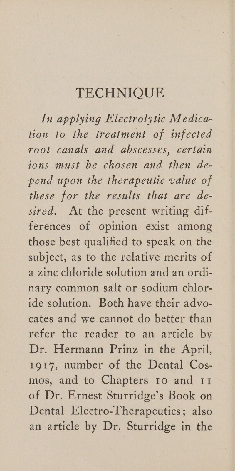 TECHNIQUE In applying Electrolytic Medica- tion to the treatment of infected root canals and abscesses, certain ions must be chosen and then de- pend upon the therapeutic value of these for the results that are de- sired. At the present writing dif- ferences of opinion exist among those best qualified to speak on the subject, as to the relative merits of a zinc chloride solution and an ordi- nary common salt or sodium chlor- ide solution. Both have their advo- cates and we cannot do better than refer the.reader to an article by Dr. Hermann Prinz in the April, 1917, number of the Dental Cos- mos, and to Chapters 10 and 11 of Dr. Ernest Sturridge’s Book on Dental Electro-Therapeutics; also an article by Dr. Sturridge in the