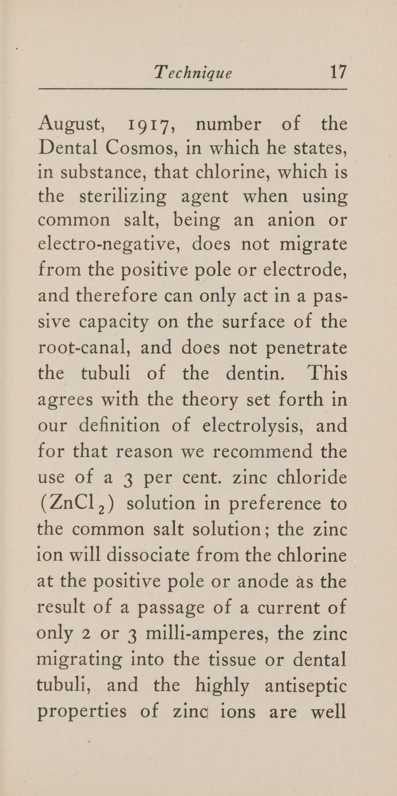 August, 1917, number of the Dental Cosmos, in which he states, in substance, that chlorine, which is the sterilizing agent when using common salt, being an anion or electro-negative, does not migrate from the positive pole or electrode, and therefore can only act in a pas- sive capacity on the surface of the root-canal, and does not penetrate the tubuli of the dentin. This agrees with the theory set forth in our definition of electrolysis, and for that reason we recommend the use of a 3 per cent. zinc chloride (ZnCl,) solution in preference to the common salt solution; the zinc ion will dissociate from the chlorine at the positive pole or anode as the result of a passage of a current of only 2 or 3 milli-amperes, the zinc migrating into the tissue or dental tubuli, and the highly antiseptic properties of zinc ions are well