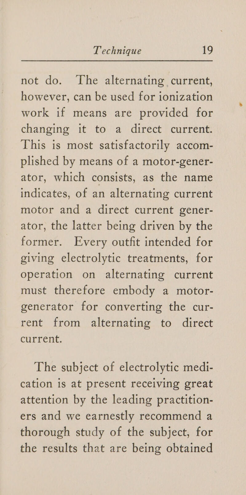 not do. ‘The alternating current, however, can be used for ionization work if means are provided for changing it to a direct current. This is most satisfactorily accom- plished by means of a motor-gener- ator, which consists, as the name indicates, of an alternating current motor and a direct current gener- ator, the latter being driven by the former. Every outfit intended for giving electrolytic treatments, for operation on alternating current must therefore embody a motor- generator for converting the cur- rent from alternating to direct current. The subject of electrolytic medi- cation is at present receiving great attention by the leading practition- ers and we earnestly recommend a thorough study of the subject, for the results that are being obtained