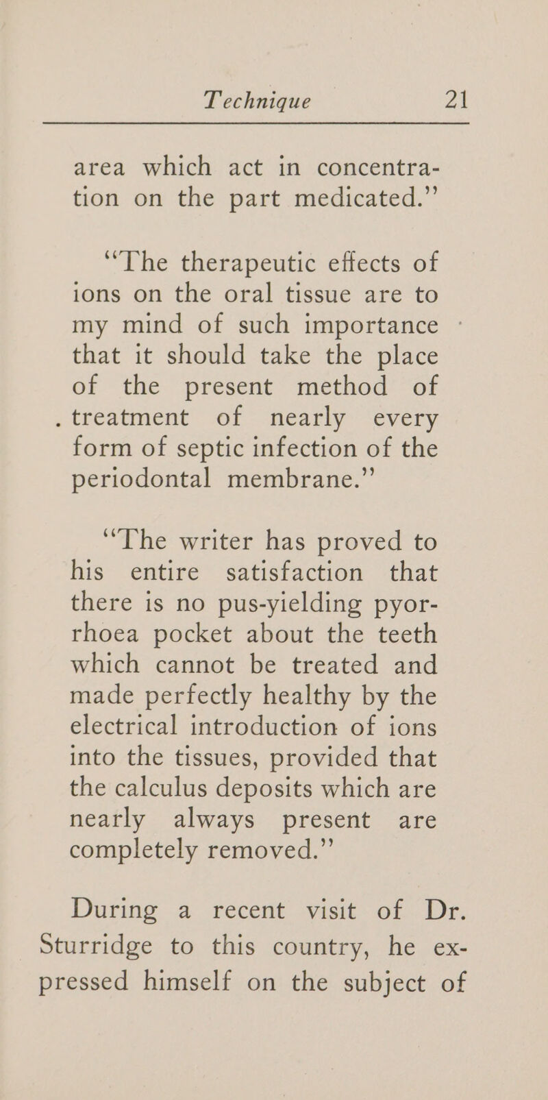 area which act in concentra- tion on the part medicated.” “The therapeutic effects of ions on the oral tissue are to my mind of such importance that it should take the place of the present method’ of . treatment of nearly every form of septic infection of the periodontal membrane.”’ ‘The writer has proved to his entire satisfaction that there is no pus-yielding pyor- rhoea pocket about the teeth which cannot be treated and made perfectly healthy by the electrical introduction of ions into the tissues, provided that the calculus deposits which are nearly always present are completely removed.” During a recent visit: of. Dr. Sturridge to this country, he ex- pressed himself on the subject of