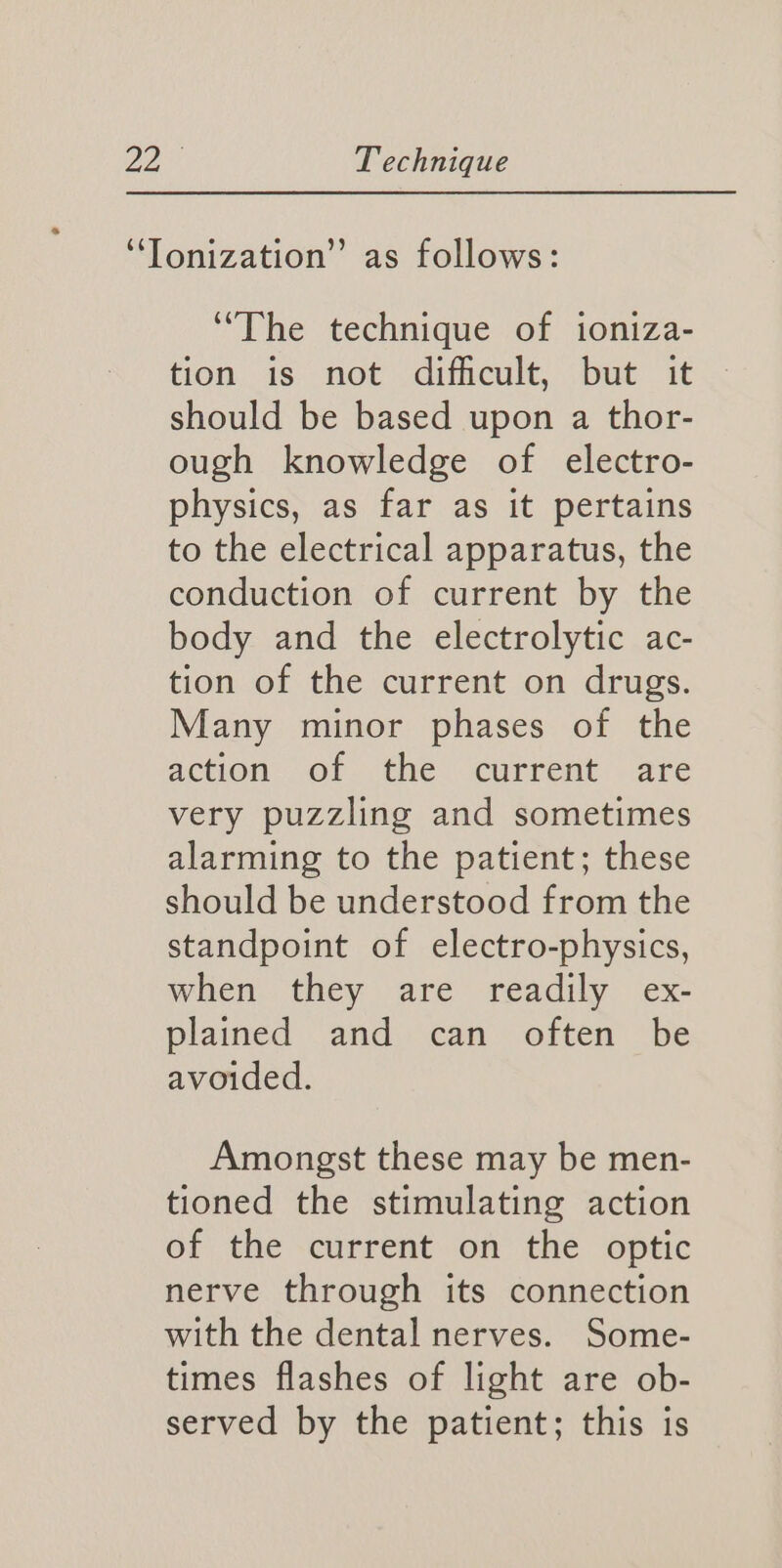 ‘The technique of ioniza- tion. 1s not dificult, but it should be based upon a thor- ough knowledge of electro- physics, as far as it pertains to the electrical apparatus, the conduction of current by the body and the electrolytic ac- tion of the current on drugs. Many minor phases of the action. ofthe carrent: are very puzzling and sometimes alarming to the patient; these should be understood from the standpoint of electro-physics, when they are readily ex- plained and can often be avoided. Amongst these may be men- tioned the stimulating action of the current on the optic nerve through its connection with the dental nerves. Some- times flashes of light are ob- served by the patient; this is