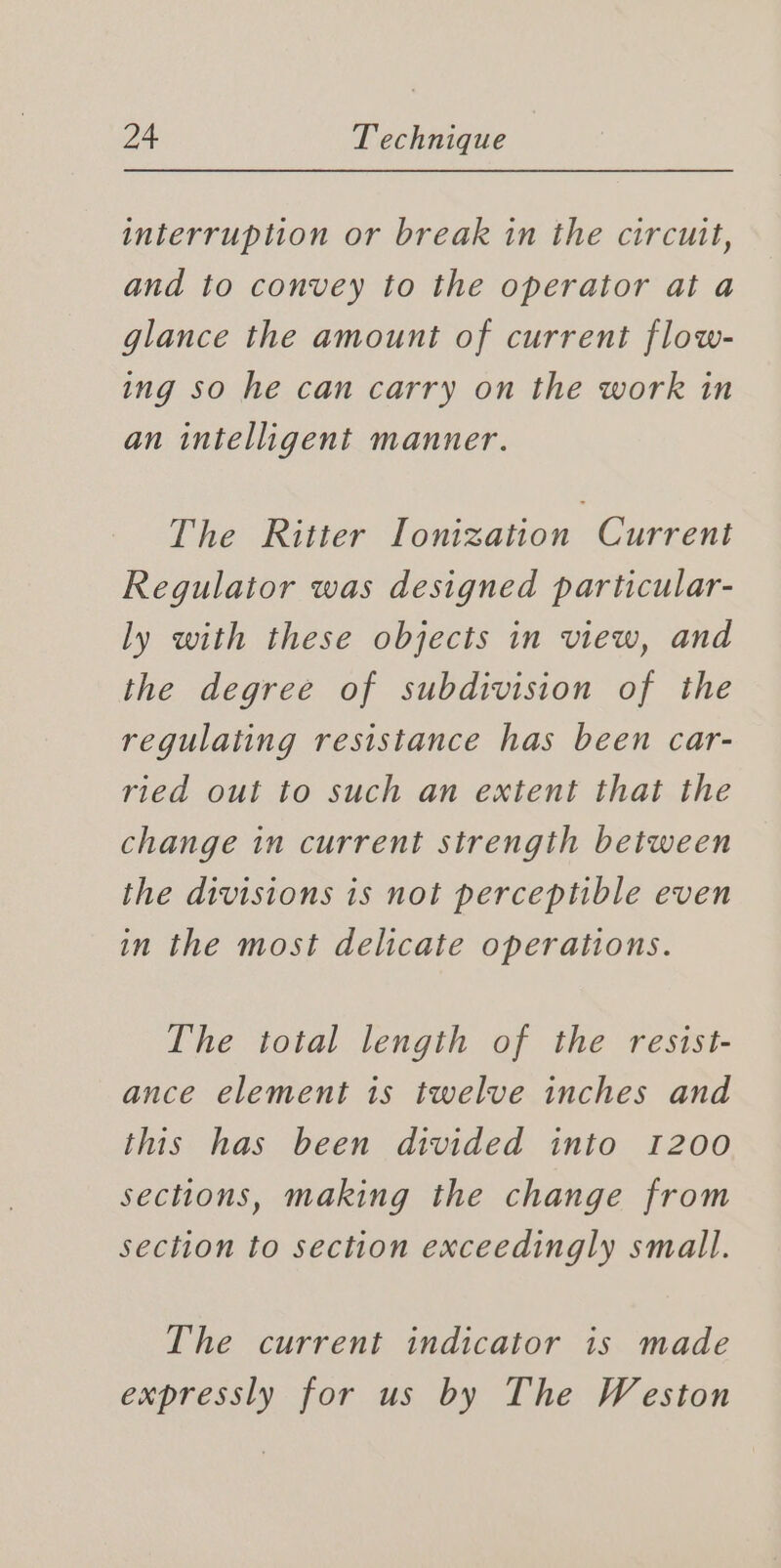 interruption or break in the circuit, and to convey to the operator at a glance the amount of current flow- ing so he can carry on the work in an intelligent manner. The Ritter Ionization Current Regulator was designed particular- ly with these objects in view, and the degree of subdivision of the regulating resistance has been car- ried out to such an extent that the change in current strength between the divisions is not perceptible even in the most delicate operations. The total length of the resist- ance element is twelve inches and this has been divided into 1200 sections, making the change from section to section exceedingly small. The current indicator is made expressly for us by The Weston