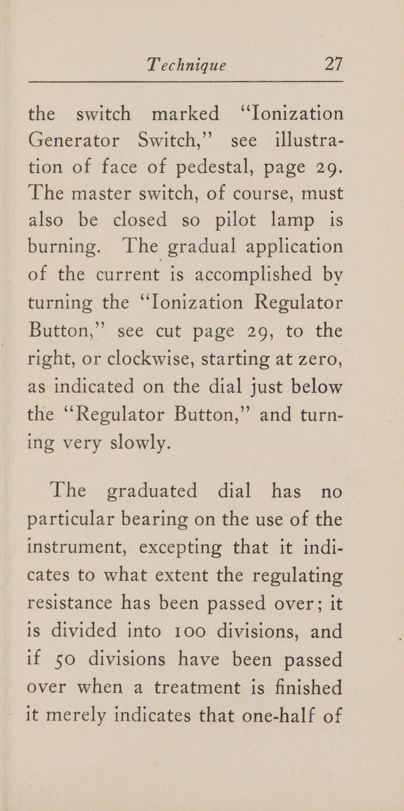 the switch marked “Ionization Generator Switch,’ see illustra- tion of face of pedestal, page 29. The master switch, of course, must also be closed so pilot lamp is burning. The gradual application of the current is accomplished by turning the “Ionization Regulator Button, ~ see cut. page 29, to the right, or clockwise, starting at zero, as indicated on the dial just below the ‘Regulator Button,” and turn- ing very slowly. The graduated dial has no particular bearing on the use of the instrument, excepting that it indi- cates to what extent the regulating resistance has been passed over; it is divided into 100 divisions, and if 50 divisions have been passed over when a treatment is finished it merely indicates that one-half of