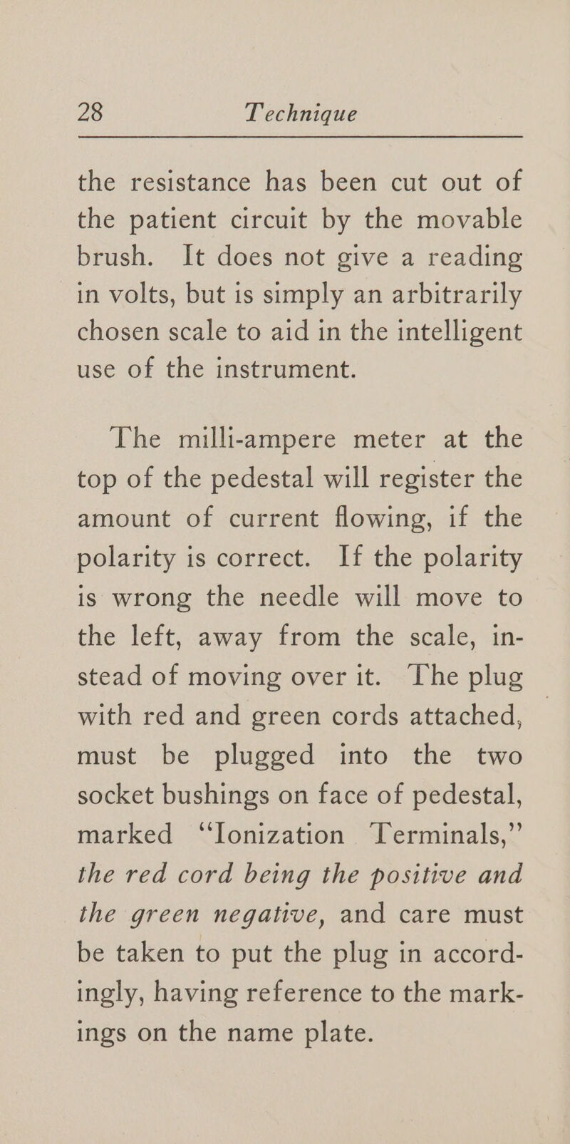 the resistance has been cut out of the patient circuit by the movable brush. It does not give a reading in volts, but is simply an arbitrarily chosen scale to aid in the intelligent use of the instrument. The milli-ampere meter at the top of the pedestal will register the amount of current flowing, if the polarity is correct. If the polarity is wrong the needle will move to the left, away from the scale, in- stead of moving over it. The plug with red and green cords attached, must be plugged into the two socket bushings on face of pedestal, marked ‘Ionization Terminals,” the red cord being the positive and the green negative, and care must be taken to put the plug in accord- ingly, having reference to the mark- ings on the name plate.