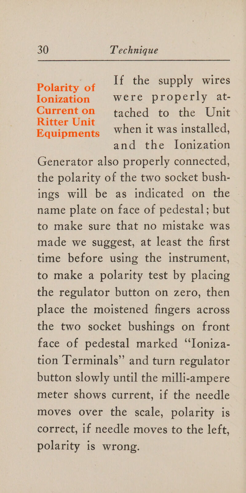 Pories ai If the supply wires Ionization were properly at- Currenton tached to the Unit Specie when it was installed, and the Ionization Generator also properly connected, the polarity of the two socket bush- ings will be as indicated on the name plate on face of pedestal; but to make sure that no mistake was made we suggest, at least the first time before using the instrument, to make a polarity test by placing the regulator button on zero, then place the moistened fingers across the two socket bushings on front face of pedestal marked ‘“‘Toniza- tion Terminals” and turn regulator button slowly until the milli-ampere meter shows current, if the needle moves over the scale, polarity is correct, if needle moves to the left, polarity is wrong.