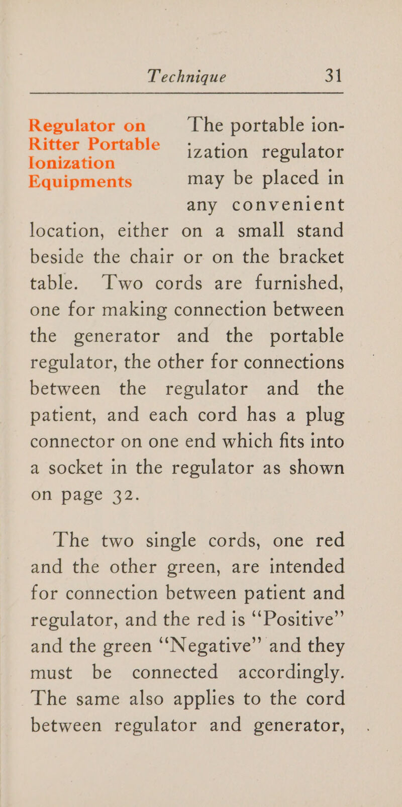Regulator on The portable ion- Ritter Portable Ionization j Equipments may be placed in any convenient location, either on a small stand beside the chair or on the bracket table. Two cords are furnished, one for making connection between the generator and the portable regulator, the other for connections between the regulator and the patient, and each cord has a plug connector on one end which fits into a socket in the regulator as shown on page 32. ization regulator The two single cords, one red and the other green, are intended for connection between patient and regulator, and the red is ‘‘Positive”’ and the green “‘Negative’’ and they must be connected accordingly. The same also applies to the cord between regulator and generator,