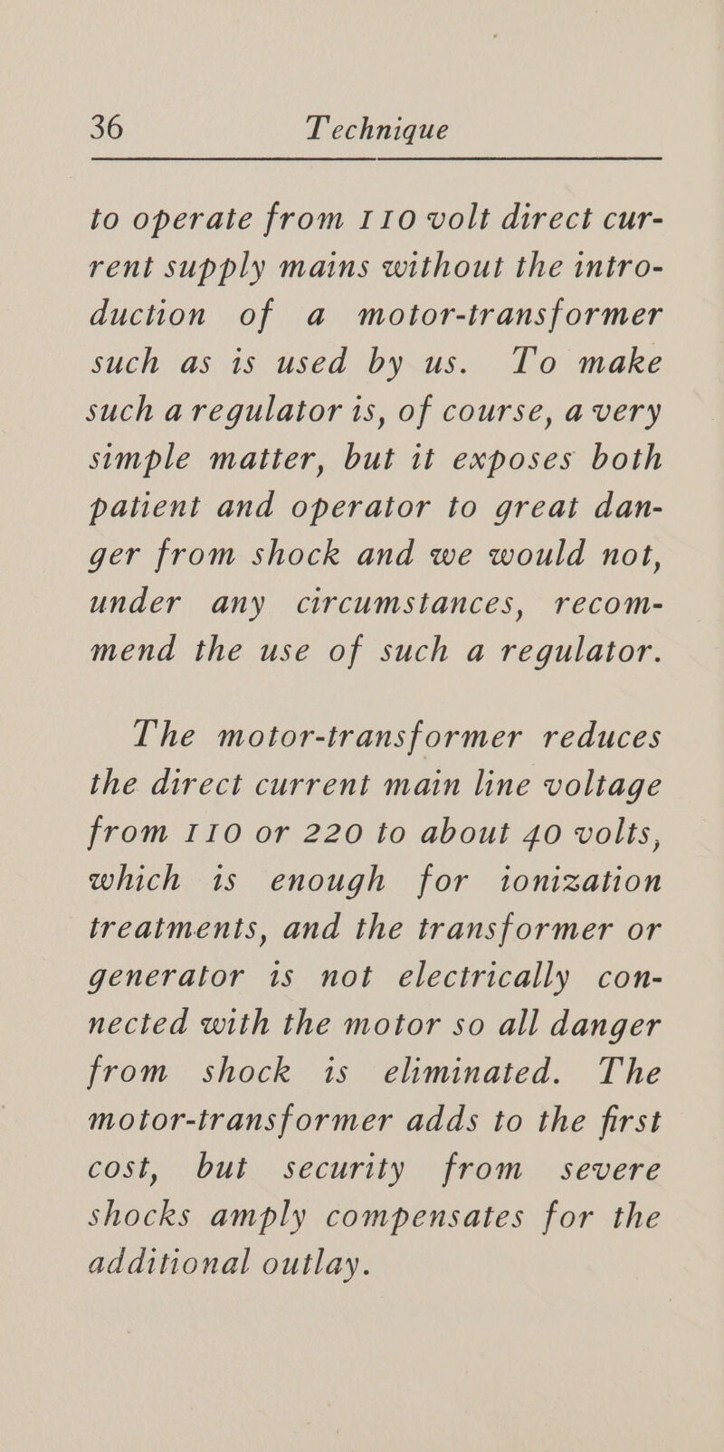 to operate from 110 volt direct cur- rent supply mains without the intro- duction of a motor-transformer such as is used by us. To make such a regulator 1s, of course, avery simple matter, but it exposes both patient and operator to great dan- ger from shock and we would not, under any circumstances, recom- mend the use of such a regulator. The motor-transformer reduces the direct current main line voltage from r10 or 220 to about 40 volts, which is enough for ionization treatments, and the transformer or generator is not electrically con- nected with the motor so all danger from shock is eliminated. The motor-transformer adds to the first cost, but security from severe shocks amply compensates for the additional outlay.