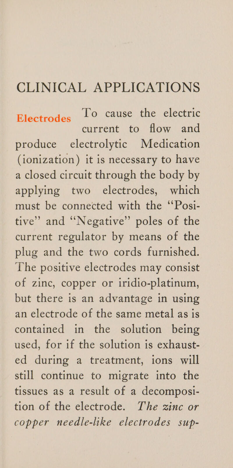 CLINICAL APPLICATIONS To cause the electric current to flow and produce electrolytic Medication (ionization) it is necessary to have a closed circuit through the body by applying two electrodes, which must be connected with the ‘Posi- tive’ and “Negative” poles of the current regulator by means of the plug and the two cords furnished. The positive electrodes may consist of zinc, copper or iridio-platinum, but there is an advantage in using an electrode of the same metal as is contained in the solution being used, for if the solution is exhaust- ed during a treatment, ions will still continue to migrate into the tissues as a result of a decomposi- tion of the electrode. The zinc or copper needle-like electrodes sup- Electrodes