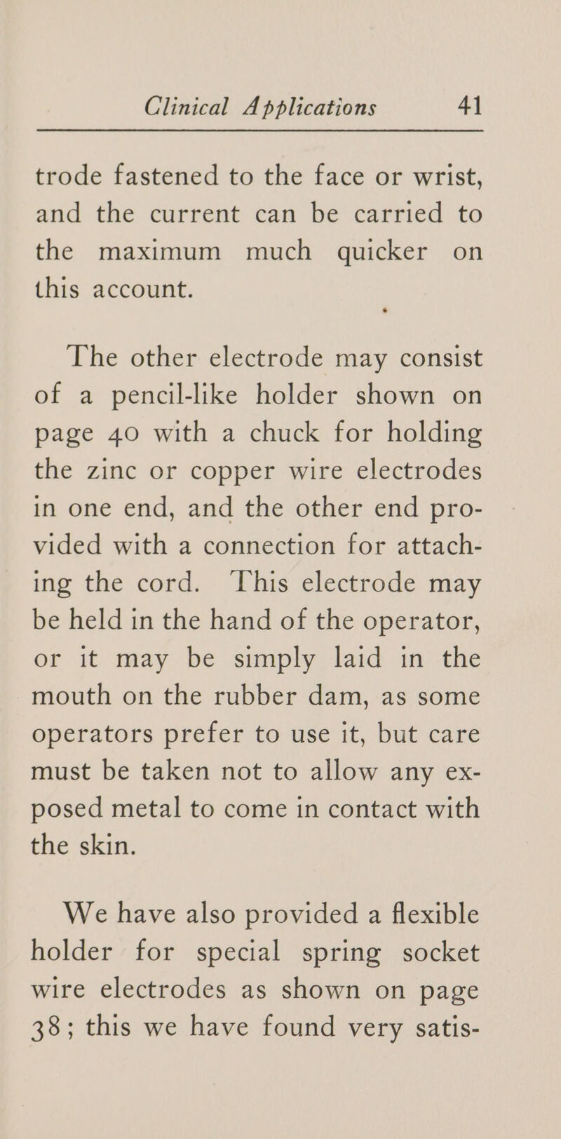 trode fastened to the face or wrist, and the current can be carried to the maximum much quicker on this account. The other electrode may consist of a pencil-like holder shown on page 40 with a chuck for holding the zinc or copper wire electrodes in one end, and the other end pro- vided with a connection for attach- ing the cord. ‘This electrode may be held in the hand of the operator, or it may be simply laid in the mouth on the rubber dam, as some operators prefer to use it, but care must be taken not to allow any ex- posed metal to come in contact with the skin. We have also provided a flexible holder for special spring socket wire electrodes as shown on page 38; this we have found very satis-