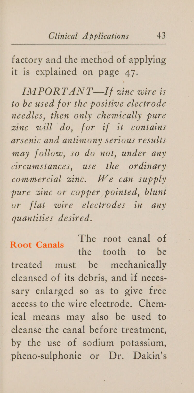 factory and the method of applying it is explained on page 47. IMPORTANT—If zinc wire is to be used for the positive electrode needles, then only chemically pure zinc will do, for if it contains arsenic and antimony serious results may follow, so do not, under any circumstances, use the ordinary commercial zinc. We can supply pure zinc or copper pointed, blunt or flat wire electrodes in any quantities desired. The root canal of the tooth to be treated must be mechanically cleansed of its debris, and if neces- sary enlarged so as to give free access to the wire electrode. Chem- ical means may also be used to cleanse the canal before treatment, Root Canals by the use of sodium potassium, pheno-sulphonic or Dr. Dakin’s