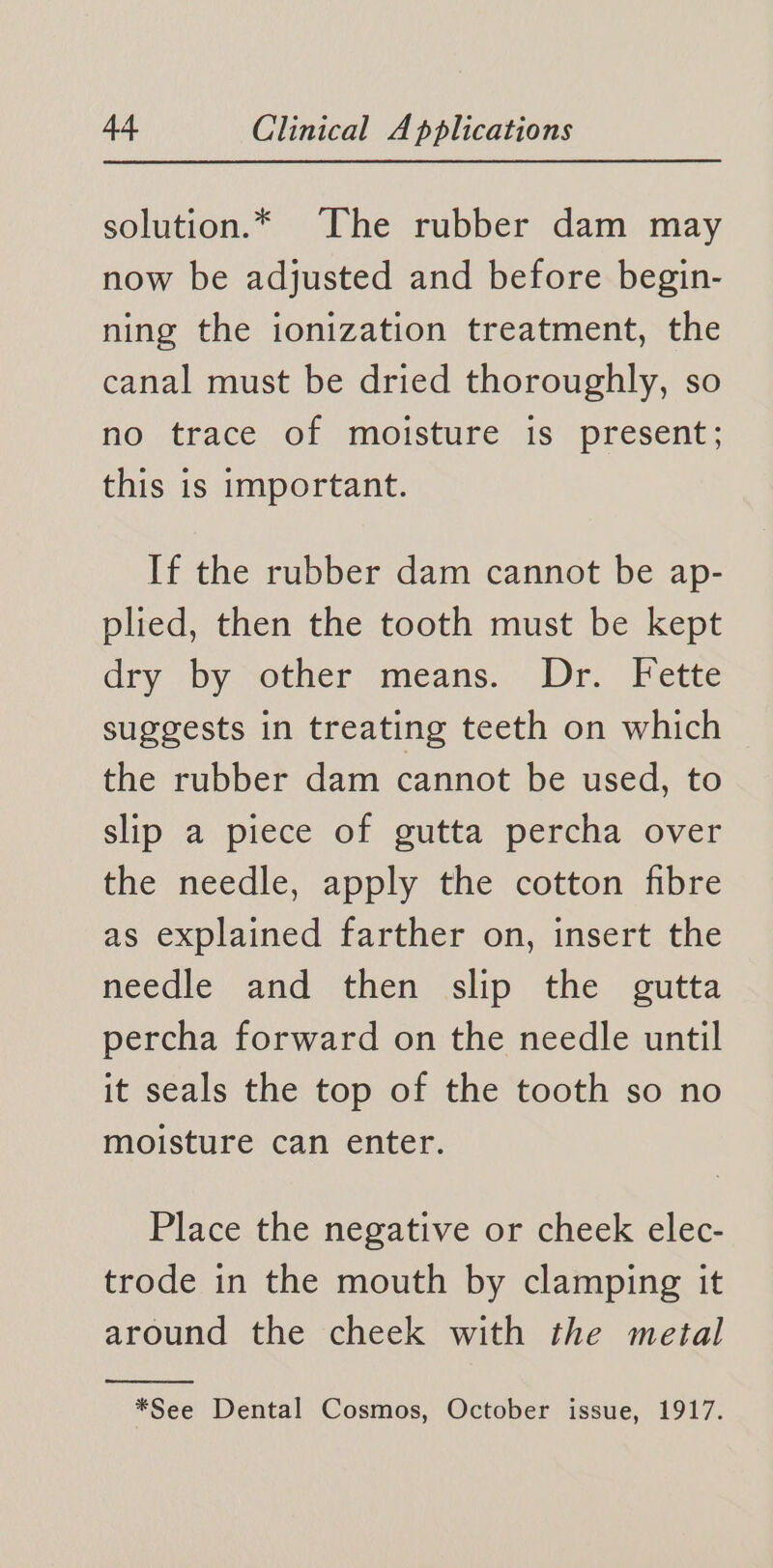 solution.* The rubber dam may now be adjusted and before begin- ning the ionization treatment, the canal must be dried thoroughly, so no trace of moisture is present; this is important. If the rubber dam cannot be ap- plied, then the tooth must be kept dry by sother means. Dr. Fette suggests in treating teeth on which the rubber dam cannot be used, to slip a piece of gutta percha over the needle, apply the cotton fibre as explained farther on, insert the needle and then slip the gutta percha forward on the needle until it seals the top of the tooth so no moisture can enter. Place the negative or cheek elec- trode in the mouth by clamping it around the cheek with the metal *See Dental Cosmos, October issue, 1917.