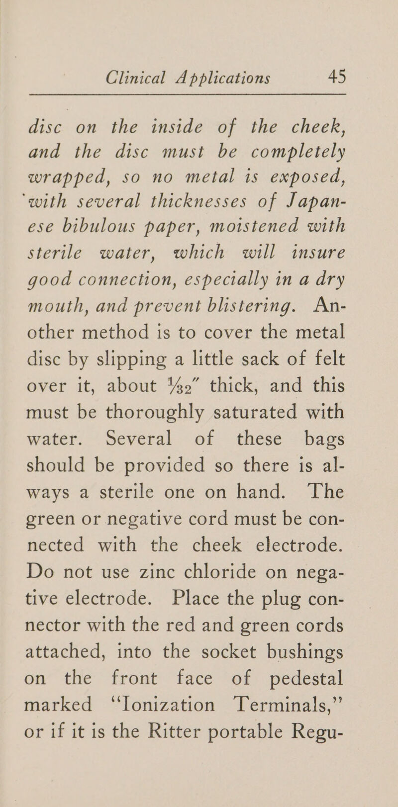 disc on the inside of the cheek, and the disc must be completely wrapped, so no metal is exposed, ‘with several thicknesses of Japan- ese bibulous paper, moistened with sterile water, which will insure good connection, especially in a dry mouth, and prevent blistering. An- other method is to cover the metal disc by slipping a little sack of felt over it, about %2” thick, and this must be thoroughly saturated with water. Several of these bags should be provided so there is al- ways a sterile one on hand. The green or negative cord must be con- nected with the cheek electrode. Do not use zinc chloride on nega- tive electrode. Place the plug con- nector with the red and green cords attached, into the socket bushings on’ the front face of: pedestal marked ‘“Jonization Terminals,” or if it is the Ritter portable Regu-