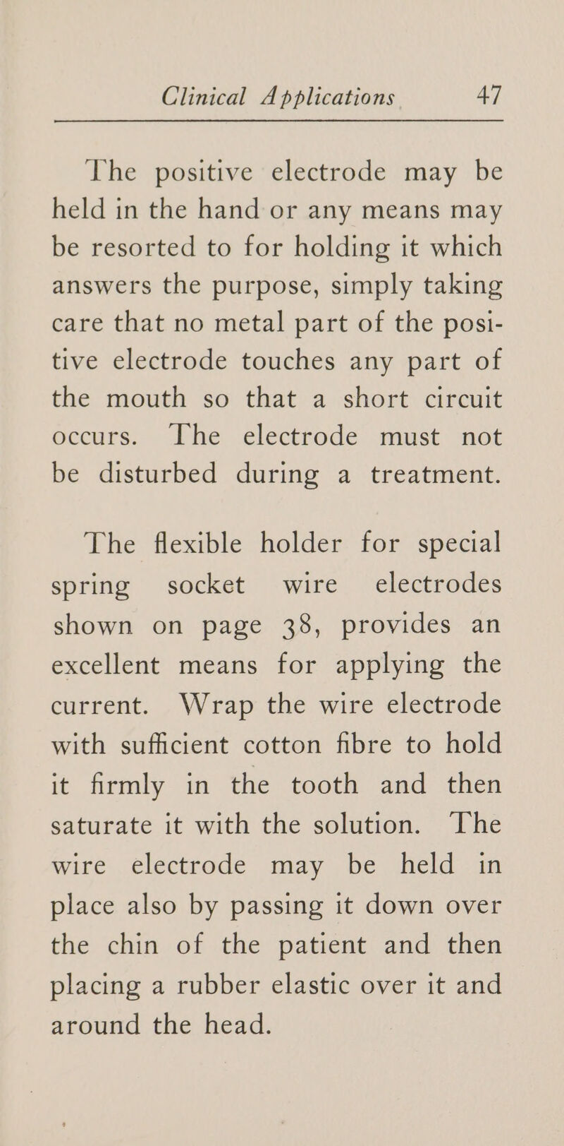 The positive electrode may be held in the hand or any means may be resorted to for holding it which answers the purpose, simply taking care that no metal part of the posi- tive electrode touches any part of the mouth so that a short circuit occurs. The electrode must not be disturbed during a treatment. The flexible holder for special spring socket wire electrodes shown on page 38, provides an excellent means for applying the current. Wrap the wire electrode with sufficient cotton fibre to hold it firmly in the tooth and then saturate it with the solution. The wire electrode may be held in place also by passing it down over the chin of the patient and then placing a rubber elastic over it and around the head.