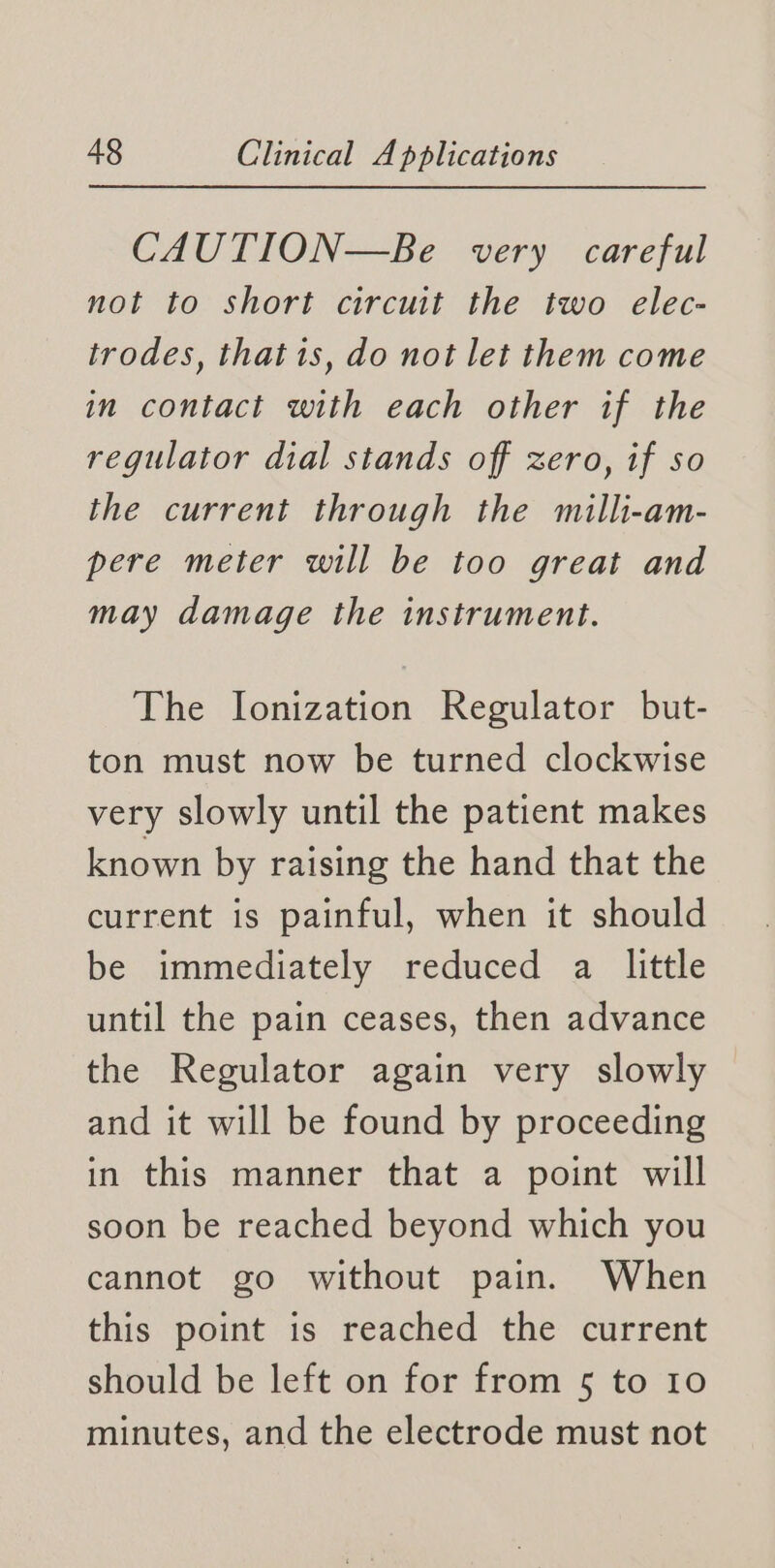 CAUTION—Be very careful not to short circuit the two elec- trodes, that is, do not let them come in contact with each other if the regulator dial stands off zero, if so the current through the milli-am- pere meter will be too great and may damage the instrument. The Ionization Regulator but- ton must now be turned clockwise very slowly until the patient makes known by raising the hand that the current is painful, when it should be immediately reduced a little until the pain ceases, then advance the Regulator again very slowly and it will be found by proceeding in this manner that a point will soon be reached beyond which you cannot go without pain. When this point is reached the current should be left on for from 5 to 10 minutes, and the electrode must not