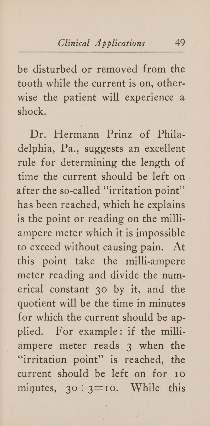 be disturbed or removed from the tooth while the current is on, other- wise the patient will experience a shock. Dr.. Hermann Prinz of Phila- delphia, Pa., suggests an excellent rule for determining the length of time the current should be left on. after the so-called “irritation point” has been reached, which he explains is the point or reading on the milli- ampere meter which it is impossible to exceed without causing pain. At this point take the milli-ampere meter reading and divide the num- erical constant 30 by it, and the quotient will be the time in minutes for which the current should be ap- plied. For example: if the milli- ampere meter reads 3 when the “irritation point’ is reached, the current should be left on for 10 minutes, 30+3=—10, While this