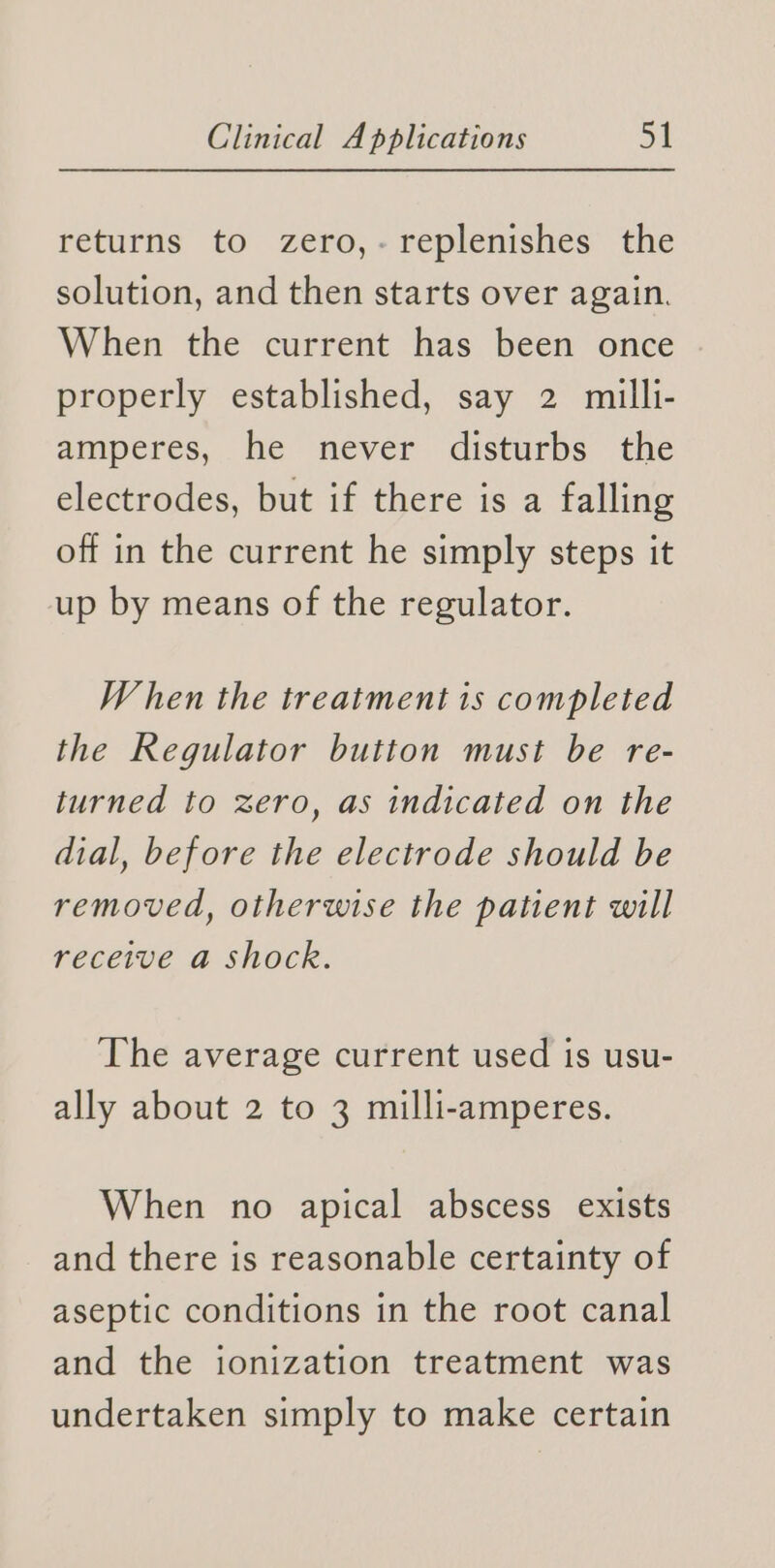 returns to zero,- replenishes the solution, and then starts over again. When the current has been once properly established, say 2 milli- amperes, he never disturbs the electrodes, but if there is a falling off in the current he simply steps it up by means of the regulator. When the treatment is completed the Regulator button must be re- turned to zero, as indicated on the dial, before the electrode should be removed, otherwise the patient will receive a shock. The average current used is usu- ally about 2 to 3 milli-amperes. When no apical abscess exists and there is reasonable certainty of aseptic conditions in the root canal and the ionization treatment was undertaken simply to make certain