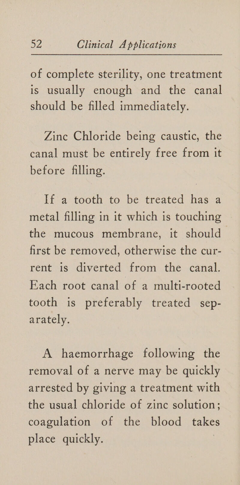 of complete sterility, one treatment is usually enough and the canal should be filled immediately. Zinc Chloride being caustic, the canal must be entirely free from it before filling. if atootn to. be treated has-a metal filling in it which is touching the mucous membrane, it should first be removed, otherwise the cur- rent is diverted from the canal. Each root canal of a multi-rooted tooth is preferably treated sep- arately. A haemorrhage following the removal of a nerve may be quickly arrested by giving a treatment with the usual chloride of zinc solution; coagulation of the blood I place quickly.