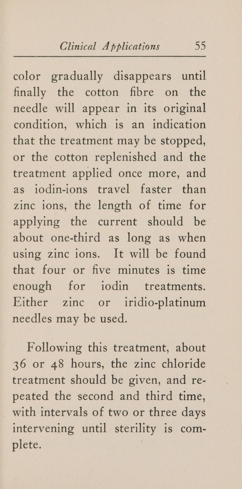 color gradually disappears until finally the cotton fibre on the needle will appear in its original condition, which is an indication that the treatment may be stopped, or the cotton replenished and the treatment applied once more, and as iodin-ions travel faster than zinc ions, the length of time for applying the current should be about one-third as long as when using zinc ions. It will be found that four or five minutes is time enough for iodin treatments. Either zinc or _ iridio-platinum needles may be used. Following this treatment, about 36 or 48 hours, the zinc chloride treatment should be given, and re- peated the second and third time, with intervals of two or three days intervening until sterility is com- plete.