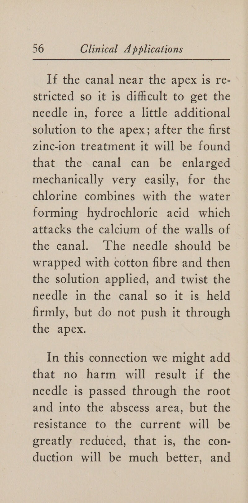 If the canal near the apex is re- stricted so it is difficult to get the needle in, force a little additional solution to the apex; after the first zinc-ion treatment it will be found that: the .canal can be enlarged mechanically very easily, for the chlorine combines with the water forming hydrochloric acid which attacks the calcium of the walls of the canal. The needle should be wrapped with cotton fibre and then the solution applied, and twist the needle in the canal so it is held firmly, but do not push it through the apex. In this connection we might add that no harm will result if the needle is passed through the root and into the abscess area, but the resistance to the current will be greatly reduced, that is, the con- duction will be much better, and