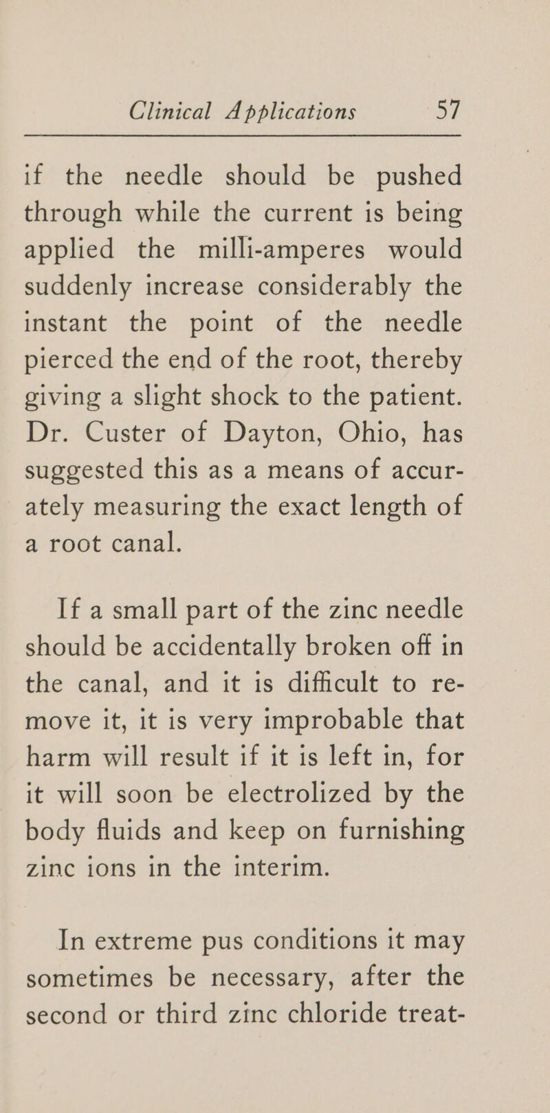 if the needle should be pushed through while the current is being applied the milli-amperes would suddenly increase considerably the ietant the pomt of the needle pierced the end of the root, thereby giving a slight shock to the patient. Dr. Custer of Dayton, Ohio, has suggested this as a means of accur- ately measuring the exact length of a root canal. If a small part of the zinc needle should be accidentally broken off in the canal, and it is difficult to re- move it, it is very improbable that harm will result if it is left in, for it will soon be electrolized by the body fluids and keep on furnishing zinc ions in the interim. In extreme pus conditions it may sometimes be necessary, after the second or third zinc chloride treat-