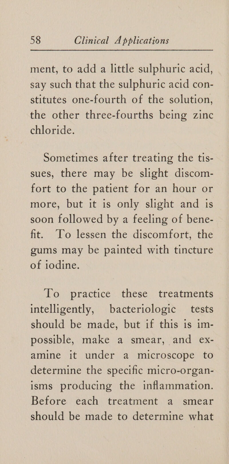 ment, to add a little sulphuric acid, say such that the sulphuric acid con- stitutes one-fourth of the solution, the other three-fourths being zinc chloride. Sometimes after treating the tis- sues, there may be slight discom- fort to the patient for an hour or more, but it is only slight and is soon followed by a feeling of bene- fit. To lessen the discomfort, the gums may be painted with tincture of iodine. To practice these treatments intelligently, bacteriologic tests should be made, but if this is im- possible, make a smear, and ex- amine it under a microscope to determine the specific micro-organ- isms producing the inflammation. Before éach treatment. a smear should be made to determine what