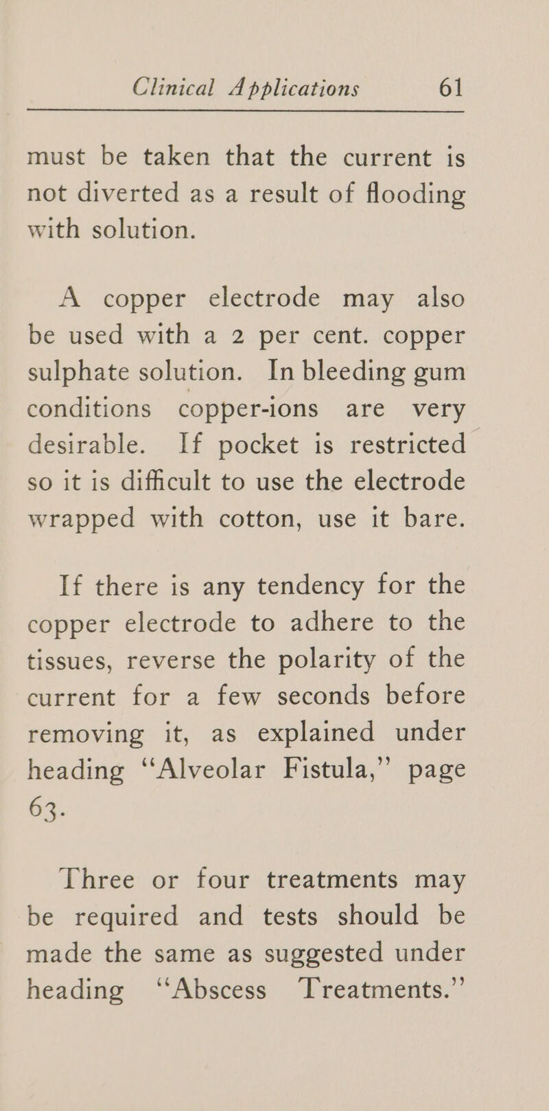 must be taken that the current is not diverted as a result of flooding with solution. A copper electrode may also be used with a 2 per cent. copper sulphate solution. In bleeding gum conditions copper-ions are very desirable. If pocket is restricted so it is difficult to use the electrode wrapped with cotton, use it bare. If there is any tendency for the copper electrode to adhere to the tissues, reverse the polarity of the current for a few seconds before removing it, as explained under heading ‘‘Alveolar Fistula,” page 63. Three or four treatments may be required and tests should be made the same as suggested under heading ‘“‘Abscess Treatments.”