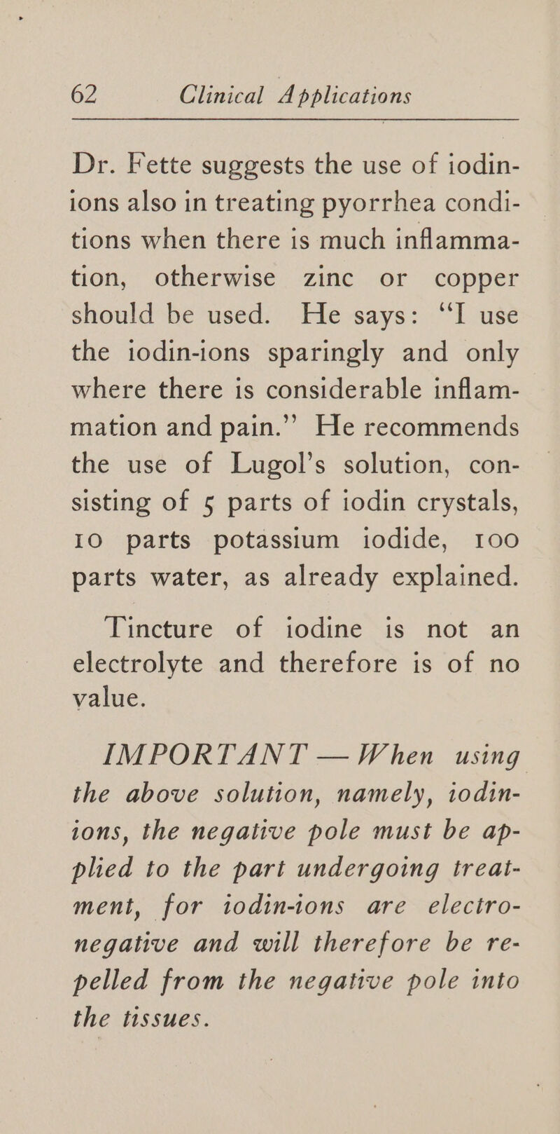 Dr. Fette suggests the use of iodin- ions also in treating pyorrhea condi- tions when there is much inflamma- tion, otherwise zinc or copper should be used. He says: “TI use the iodin-ions sparingly and only where there is considerable inflam- mation and pain.’’ He recommends the use of Lugol’s solution, con- sisting of 5 parts of iodin crystals, IO parts potassium iodide, 100 parts water, as already explained. Tincture of iodine is not an electrolyte and therefore is of no value. IMPORTANT — When using the above solution, namely, iodin- ions, the negative pole must be ap- plied to the part undergoing treat- ment, for todin-tons are electro- negative and will therefore be re- pelled from the negative pole into the tissues.