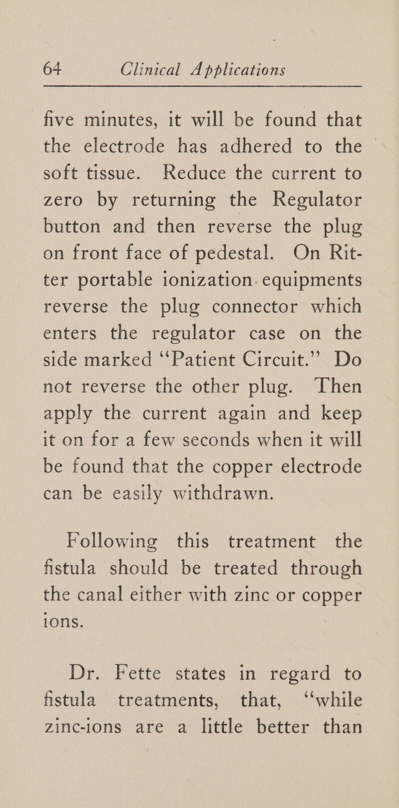 five minutes, it will be found that the electrode’ has adhered to’ the soft tissue. Reduce the current to zero by returning the Regulator button and then reverse the plug on front face of pedestal. On Rit- ter portable ionization. equipments reverse the plug connector which enters the regulator case on the side marked “Patient Circuit.” Do not reverse the other plug. Then apply the current again and keep it on for a few seconds when it will be found that the copper electrode can be easily withdrawn. Following this treatment the fistula should be treated through the canal either with zinc or copper ions. Dr. Fette states in regard to fistula treatments, that, ‘‘while zinc-ions are a little better than